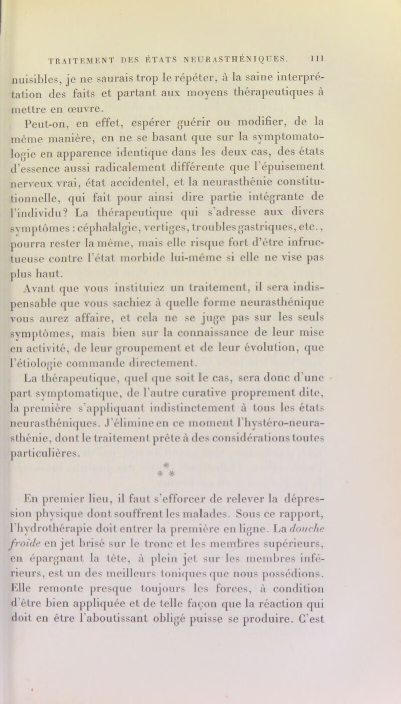 nuisibles, je ne saurais trop le répéter, à la salue interpré- tation lies faits et partant aux moyens thérapeutiques à mettre en œuvre. Peut-on, en effet, espérer guérir ou modifier, de la meme manière, en ne se basant que sur la symptomato- logie en apparence identique dans les deux cas, des états d’essence aussi radicalement différente que l’épuisement nerveux vrai, état accidentel, et la neurasthénie constitu- tionnelle, qui fait pour ainsi dire partie intégrante de l’individu? La thérapeutique qui s’adresse aux divers svmptômes ; céphalaljfie, vertiges, troubles gastriques, etc., pourra rester la même, mais elle risque fort tl’étre infruc- tueuse contre l’état morbide lul-méme si elle ne vise pas plus haut. Avant que vous instituiez un traitement, il sera indis- pensable (|uc vous sachiez à (juelle forme neurastliénlijue vous aurez affaire, et cela ne se juge pas sur les seuls svmptômes, mais bien sur la connais.sance de leur mise en activité, de leur groujicment et de leur évolution, que l’étiolofjle commande directement. La thérapeutique, ipiel (jue soit le cas, sera donc d’une • part svmptomatlque, de l’autre curative proprement dite, la première s’appliipiant indistinctement à tous les états neurasthéni(|ues. .l’élimineen ce moment l’hystéro-neura- sthénie, tlont le traitement prête à des considérations toutes jiartlculières. « * * Kn premier lieu, il faut s’efforcer de relever la dépres- sion physl{pie dont souffrent les malades. Sous ce rapjiort, l’hydrothérapie doit entrer la première en ligne. La do//r//c froide en jet brisé sur le tronc et les membres supérieurs, en épargnant la tète, à plein jet sur les membres infé- rieurs, est un des meilleurs toniipies <pie nous possédions. Idle remonte presque toujours les forces, à condition d’étre bien appliquée et de telle façon que la réaction qui doit en être l’aboutissant obligé puisse se produire. C’est