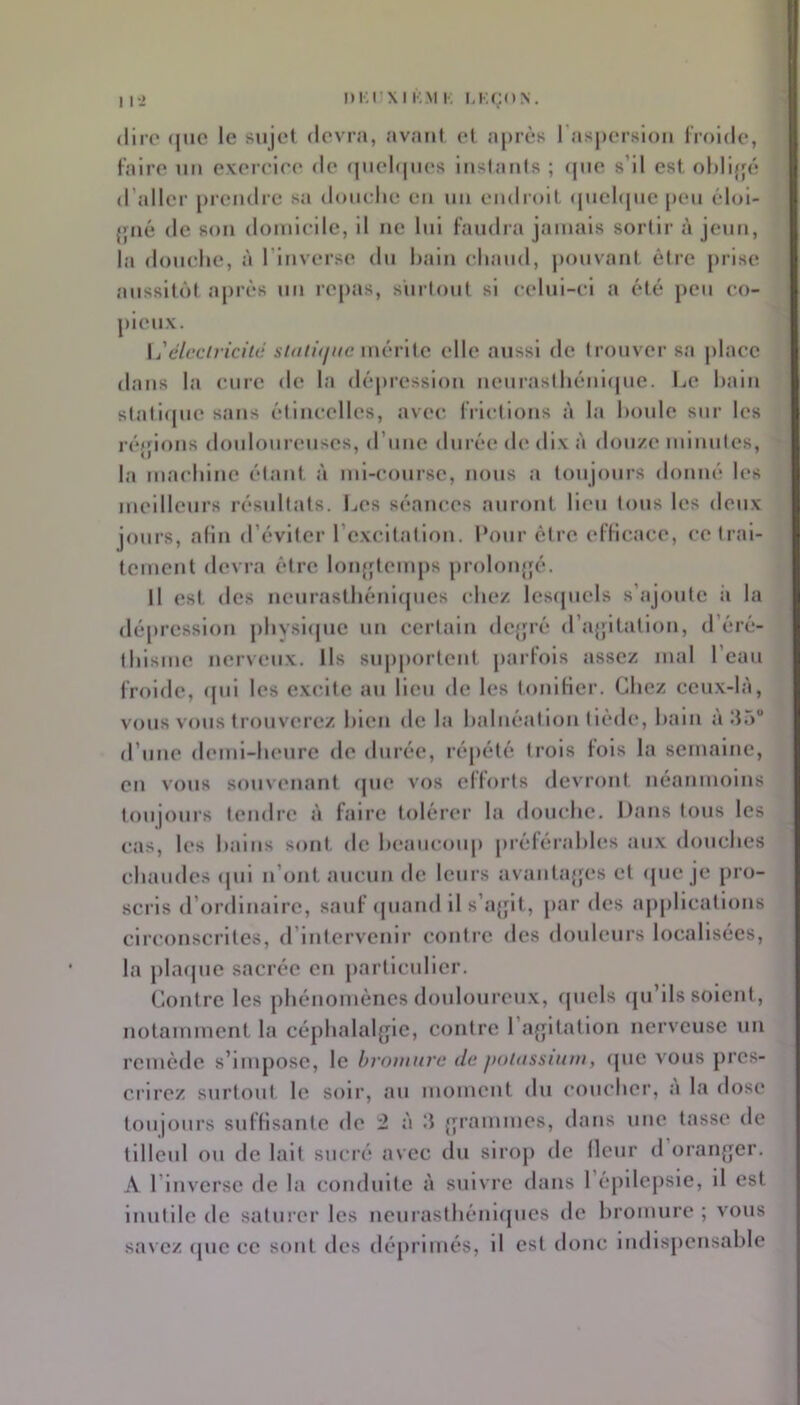 Diinxi l'.M !•; (lire (juc le sujel devra, avant et après l'aspersloii Irolde, Faire un exereire de (|nel(|iies instarits ; ([ne s’il est ohliffé d’aller [)rendre sa donehe en nn endioil (jnehjne peu éloi- {[iié de son doniieilc, il ne lui faudra jamais sortir à jeun, la douche, à l’inverse du hain chaud, j)onvant être juise aussitôt après nn re[)as, surtout si celui-ci a été [)cu co- pieux. \jélcciriciié mérite elle aussi de trouver sa j)laec dans la cure de la dépression neurasthéni(|ue. Le hain stati(|ne sans étincelles, avec frictions à la houle sur les l éjfions douloureuses, d’une durée de dix à douze miuiites, la machine étant à ml-conrse, nous a toujours donné les meilleurs résïdtats. Les séances auront lieu tous les deux jours, afin d’éviter rexcltatlon. Pour être eflicace, ce trai- tement devra être lon{[tem[)s [)roh)n{5é. Il est des neurasthénicpies chez les([ucls s’ajoute ii la dépression phvsi(jue un certain dcjjré d’ajjltation, d’éré- thisme nerveux. Ils sup|)ortcnt partois assez mal l’eau froide, (jui les excite au lieu de les tonlHer. Chez ceu.x-là, vous vous ti’ouvercz hlen de la halnéatlon tiède, hain à îL) d’une demi-heure de durée, réj)été trois fois la semaine, en vous sonvenant (jue vos efforts devront néanmoins toujours tendre à faire tolérer la douche. Dans tous les cas, les hains sont de hcancouj) préférahles aux douches chaudes (jul n’ont aucun de leurs avantajjes et (jue je pro- sci’is d’ordinaire, sauf (jiiand il s’a{jlt, par des applications circonscrites, d’intervenir contre des douleurs localisées, la [)la(|ue sacrée eu [(articulier. Contre les phénomènes donloureu.x, (jiiels (ju’lls soient, notamment la céphalaljjle, contre l’a{ptatlon nerveuse un remède s’impose, le hvnninrc de poiasstum, (jue vous j)rcs- crirez surtout le soir, au momeut du coucher, a la dose toujours suffisante de 2 à d {[ranimes, dans une tasse de tilleul ou de lait sucré avec du siroji de llcur d orauffer. A l’inverse de la canidulte à suivre dans répllcjisle, il est Inutile de saturer les neurasthénlfjues de hromure ; vous savez (jue ce sont des déprimés, il est donc lndls[)ensahle