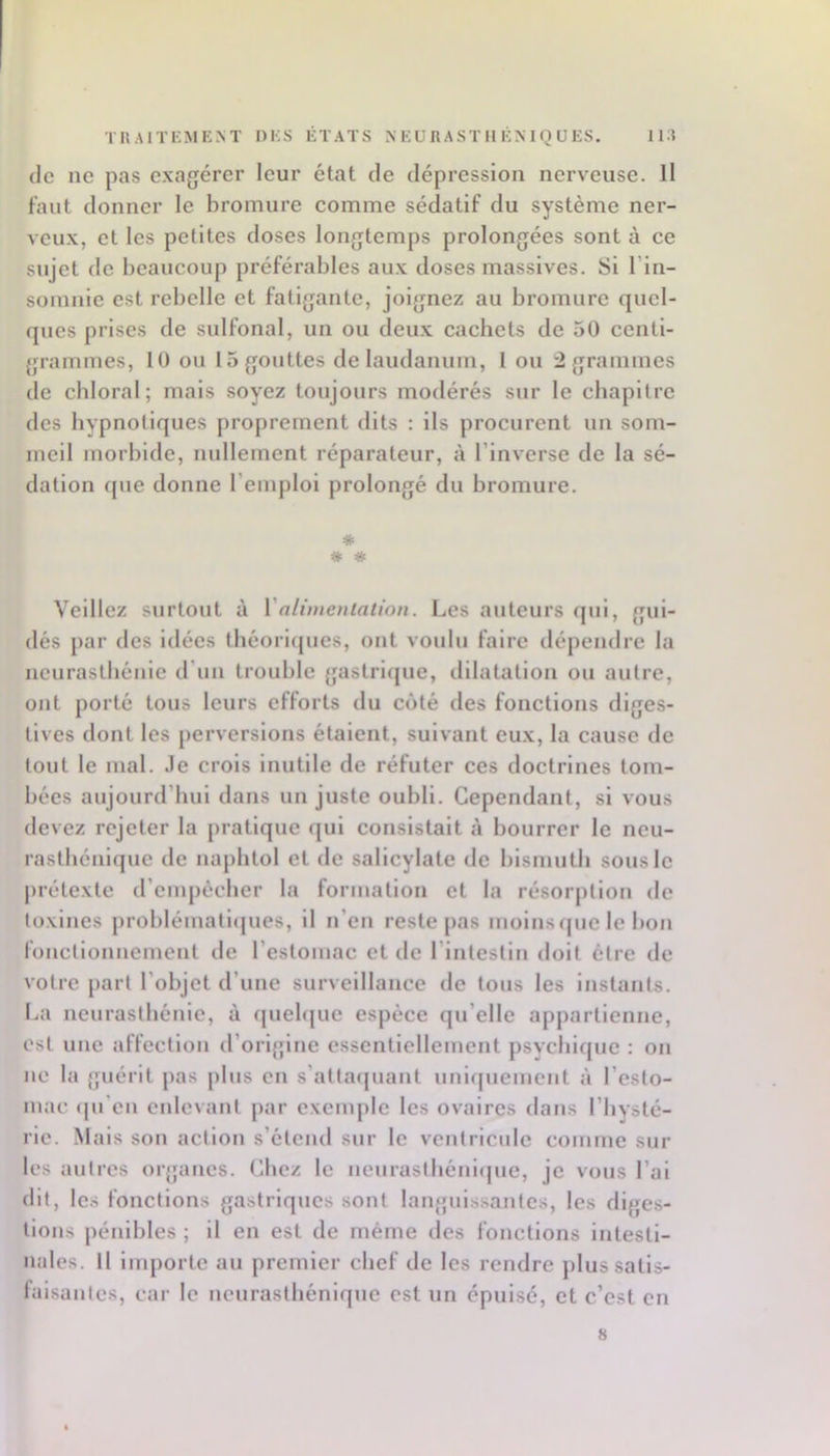 (le ne pas exagérer leur état de dépression nerveuse. 11 faut donner le bromure comme sédatif du système ner- veux, et les petites doses longtemps prolongées sont à ce sujet de beaucoup préférables aux doses massives. Si l’in- somnie est rebelle et fatigante, joignez au bromure quel- ques prises de sulfonal, un ou deux cachets de 50 centi- grammes, 10 ou 15 gouttes de laudanum, l ou 2 grammes de cbloral; mais soyez toujours modérés sur le chapitre des hypnotiques proprement dits : ils procurent un som- meil morbide, nullement réparateur, à l’inverse de la sé- dation que donne l’emploi prolongé du bromure. * * * Veillez surtout à Valimentation. Les auteurs (jui, gui- dés par des idées tbéoricjues, ont voulu faire dépendre la neurasthénie d’un trouble gastri(jue, dilatation ou autre, ont porté tous leurs efforts du côté des fonctions diges- tives dont les perversions étaient, suivant eux, la cause de tout le mal. Je crois inutile de réfuter ces doctrines tom- bées aujourd’hui dans un juste oubli. Cependant, si vous devez rejeter la j)ratique (jul consistait à bourrer le neu- rasthénique de naphtol et de sallcylate de bismuth sous le prétexte d’empécber la formation et la résorption de toxines problématlcjues, il n’en reste pas moins (|ue le bon fonctionnement de l’estomac et de l’intestin doit être de votre part l’objet d’une surveillance de tous les instants. La neurasthénie, à (juebjue espèce qu’elle appartienne, est une affection d’origine essentiellement psycbifjue : on ne la {juérit pas plus en s’attaejuant uni(|uement à l’esto- mac qu'en enlevant par exemple les ovaires dans l’hysté- rie. Mais son action s’étcml sur le ventricule comme sur les autres organes. (Jiez le iienraslliéni<|ue, je vous l’ai dit, les fonctions gastriques sont languissantes, les diges- tions pénibles ; il en est de même des fonctions intesti- nales. Il importe au premier chef de les rendre plus satis- faisantes, cai- le neurasthénique est un épuisé, et c’est en 8