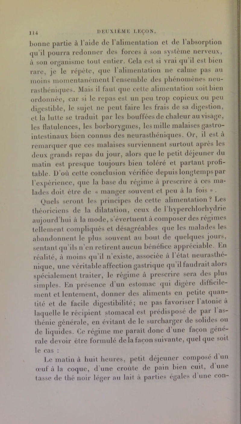 nKlJXIÈMK I.KÇON. lionne partie à l’aide de ralimenlalion et de l’absorption qn’il pourra redonner des forces à son système nerveux, à son orjjanisme tout entiei-. (jela est si vrai <pi’il est bien rare, je le répète, <pie ralimentation ne calme pas au moins momentanément l’ensemble des jibénomènes nen- raslbéni(|ues. Mais il laul cpie celle alimentalion soit bien ordonnée, car si le repas est nn peu trop copieux ou peu dijjestiblc, le sujet ne peut faire les frais de sa di{|estion, et la lutte se traduit par les bouffées de cbaleur au visajjc, les llatulenccs, les borboryjj|mcs, les mille malaises {jastro- intestinaux bien connus îles neurastbénicpies. Or, il est à rcmaiipier que ces malaises surviennent surtout après les deux {jrands repas du jour, alors ijuc le petit déjeuner du matin est presque toujours bien toléré et partant proh- table. D’où cette conclusion vérifiée depuis lonjjtenqis par l’expèrieiu^e, (|ue la base du ré|;ime à prescrire à ces ma- lades doit être de » maiq;er souvent et peu à la lois » . (Juels seront les principes de cette alimentation.^ Des tbèoriciens de la dilatation, ceux de l’Iiypcrcblorbydrie aujonrd’bni à la mode, s’évertuent à conqmser des ré{;imes tellemeni conqirupiès et désa{jréables «pie les malades les abandonnent le jilus souvent au bout de (juebjues joui’S, sentani qu’ils n’en retirent aucun bénéfice appréciable. Dn réalité, à moins qu’il n’existe, associée a 1 état neurastbé- nicpic, une véritable affection {jastriijuc ipi’il laudrait alors spécialement traiter, le réjfimc à prescrire sera des plus simples. Du présence d’un estomac «pii di{jérc difficile- ment et lentement, donner des aliments en petite «pian- lité et de facile dijjcstibilité; ne jias lavoriscr 1 atonie a laquelle le récipient stomacal est prédisposé de par 1 as- thénie {jénéralc, en évitant de le snrcbarjjcr de solides ou de liipiides. C.e ré{pme me parait donc d une laçon {jéné- rale devoir être formulé de la façon suivante, «piel «pic soit le cas : Le matin à huit bernes, petit déjeuner composé d un (Euf à la co«pie, d’une croûte de ])ain bien cuit, d une tasse de tbé noir léfjer an lait à parties eyales d une con-