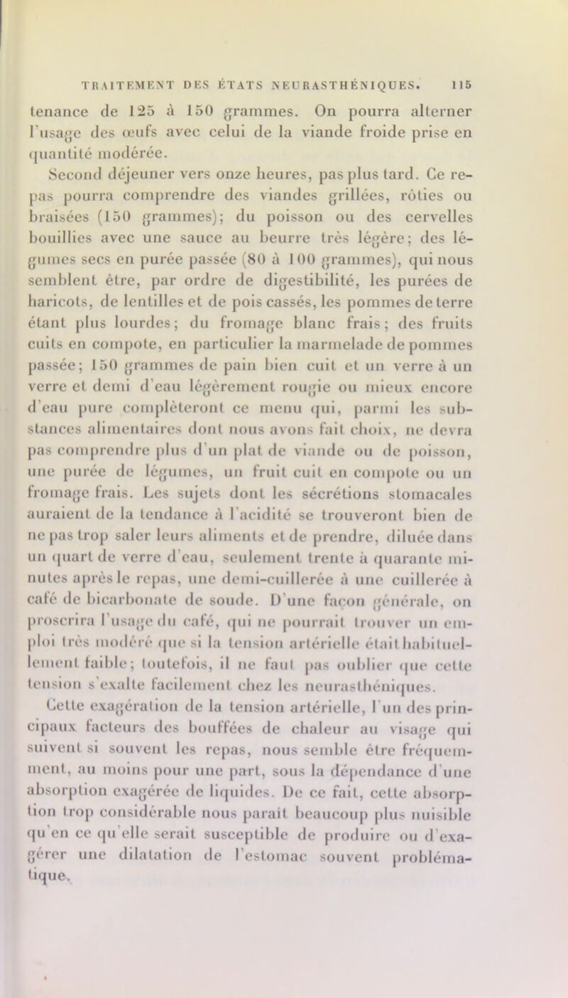 tenance de 125 à 150 grammes. On pourra alterner l’usage des œufs avec celui de la viande froide prise en (piantilé modérée. Second déjeuner vers onze heures, pas plus lard. Ce re- pas pourra comprendre des viandes grillées, rôties ou braisées (150 grammes); du poisson ou des cervelles bouillies avec une sauce au beurre très légère; des lé- gumes secs en purée passée (80 à 100 grammes), Cjui nous semblent être, par ordre de digestibilité, les purées de baricols, de lentilles et de pois cassés, les pommes de terre étant plus lourdes; du fromage blanc frais; des fruits cuits en compote, en particulier la marmelade de pommes passée; 150 grammes de pain bien cuit et un verre à un verre et demi d’eau légèrement rougie ou mieux encore d’eau pure compléteront ce menu qui, parmi les sub- stances alimentaires dont nous avons fait choix, ne devra pas comprendre plus d’un plat de viande ou de poisson, une purée de légumes, un fruit cuit en compote ou un fromage frais. Les sujets dont les sécrétions stomacales auraient de la tendance à l’acidité se trouveront bien de ne pas trop saler leurs aliments et de prendre, diluée dans un (piart de verre d’eau, seulement trente à quarante mi- nutes après le rejias, une demi-cuillerée à une cuillerée à café de bicarbonate de soude. D’une façon générale, on proscrira l’usage du café, (pii ne pourrait trouver un em- ploi très modéré ipie si la tension artérielle était babiluel- lemenl faible; toutefois, il ne faut pas oublier ipie cette tension s exalte facilenieni chez les nenrastbéniipies. Celle e.xagérallon de la tension artérielle, l'un des prin- cipaux facteurs des bouffées de chaleur au visage qui suivent si souvent les repas, nous semble être fréipiem- ment, au moins pour une part, sous la dépendance d’une absorption exagérée de liquides. De ce fait, celle absorp- tion trop considérable nous parait beaucoup plus nuisible qu’en ce qu’elle serait susceptible de produire ou d’e.xa- gércr une dilatation de l’eslomac souvent probléma- tique.