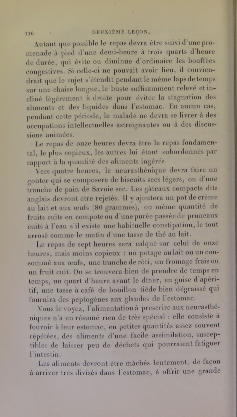 Au(anL que possible le repas devra être suivi d’uiie |)ro- uicuade à pied d’uue deiul-lieure à trois cpiarts d’heure de dui •ée, qui évite ou dliuluue d’ordlualre les bouffées coiqjestlves. Si celle-ci ue pouvait avoir lieu, 11 convien- drait <pie le sujet s’étendit pendant le mcine laps de temps sur une chaise loufpie, le buste suffisamment relevé et In- cliné légèrement ii droite pour éviter la stagnation des aliments et des llcpildes dans l’estomac. Kn aucun cas, pendant celte période, le malade ne devra se livrer à des occupations Intellectuelles astreignantes ou à des discus- sions animées. Le repas de onze heures devra être le repas fondamen- tal, le plus copieux, les autres lui étant subordonnés j)ar rapport à la (juautllé des allmeuts Ingérés. \'ers ([uatre heures, le ueurasthéuujue devra faire un goûter (pil se coiiq)osera de biscuits secs léijcrs, ou d une tranche de pain de Savoie sec. Les gâteaux compacts dits anglais devront être rejetés. Il y ajoutera un pot de crème au lait et aux œufs (KO grammes), ou même (juantlté de fruits cuits en couq)oteou d’une purée passée de j)runcaux cuits à l’eau s’il existe une habituelle constipation, le tout arrosé comme le matin d’une tasse de thé au lait. l.e repas de sept heures sera cahpié sur celui de onze heures, mais moins copieux ; un potage au lait ou un con- sommé aux œufs, une tranche de rôti, un fromagœ frais ou un fruit cuit. On se trouvera bleu de prendre de temps en teuq)S, un (piart d’heure avant le dincr, en guise d apéri- tif, une tasse à café de bouillon tiède bien dégraissé qui fournira des peptogènes aux glandes de 1 estomac. Vous le voyez, rallrncntatlon à prescrire aux neurasthé- ui(|ues n’a eu résumé rien de très spécial : elle consiste a fournir à leur estomac, en petites (juautités assez souvent répétées, des aliments d’une facile assimilation, suscep- tibles de laisser peu de déchets fjul j)ourraient fatiguer riutestiu. Les aliments devront être mâchés lentement, de façon â arriver très divisés dans l’estomac, â offrir une grande