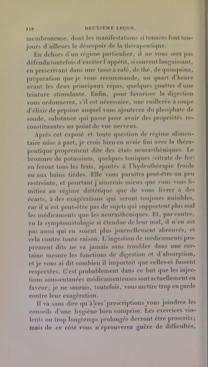 DEHMI^.MF, LF.CON, ! IR niomlirnnciiso, doiif les niniilloRlalionR si leiiaccs loiil tou- jours (l’aillpiirs lp (lésosj)oir de la lli('‘ra|»cnlif|uo. Kn dehors d’im réjflmo jiartlciilier, il ne vous sera pas défendu loulel'ois d’exciter rajipélit, si souvent laufjuissaut, eu prescrivant dans une tasse à café, de thé, de (juiuquina, |)ré|)aratiou «pie je vous recommande, un cpiart d’heure avant les deux jiriucipaux repas, fjuehjues qouttes d’une teinture stimulante. Enfin, pour favoriser la di{]estiou vous ordonnerez, s’il est nécessaire, une cuillerée à soupe d’élixir de pejisiue ampicl vous ajouterez du phosphate de soude, sulistance <pii passe pour avoir des propriétés re- constituantes au point de vue nerveux. Après cet exposé et toute cpiestion de ré{jimc alimen- taire mise à part, je crois bien on avoir fini avec la théra- peutique projiremeut dite des états ueurasthéni(pics. Le liromurc de potassium, (piehpies touicpics (citrate de fer) en feront tous les frais, ajoutés à l’hydrothérapie froide ou aux hains tiédes. l'dle vous jiaraitra peut-être un peu restreinte, et pourtant j’aimerais mieux (pu‘ vous vous li- mitiez au réjjime diététicpie ipie de vous livrer à des écaits, à des exajjérations <pii seiont toujours nuisibles, car il u’est peut-être pas de sujets (jui sujiportent plus mal les médicaments cpie les neiirasthenupies. Et , jiar contre, vu la symptouiatolojjie si étendue (h* leur mal, il u eu est pas aussi cpii en soient plus joiiruellemeut abreuvés, et cela contre toute raison. L’iiqfestion de médicaments pro- ju’cment dits ne va jamais sans troubler dans une cer- taine mesure les fonctions de dijjcstion et d absorption, et je vous ai dit combien il importait ipic celles-ci fussent respectées. C’est jirobahlement dans ce but que les injec- tions sous-cutanées médicamenteuses sont actuellement en faveur; je ne saurais, toutefois, vous mettre trop en garde contre leur exagération. Il va sans dire qu’j\]ces^|prcscriptlons vous joindrez les conseils d’une hygiène bien comprise. Les exercices vio- lents ou trop longtemps prolongés devront être proscrits; mais de ce côté vous n’éprouverez guère de difficultés.