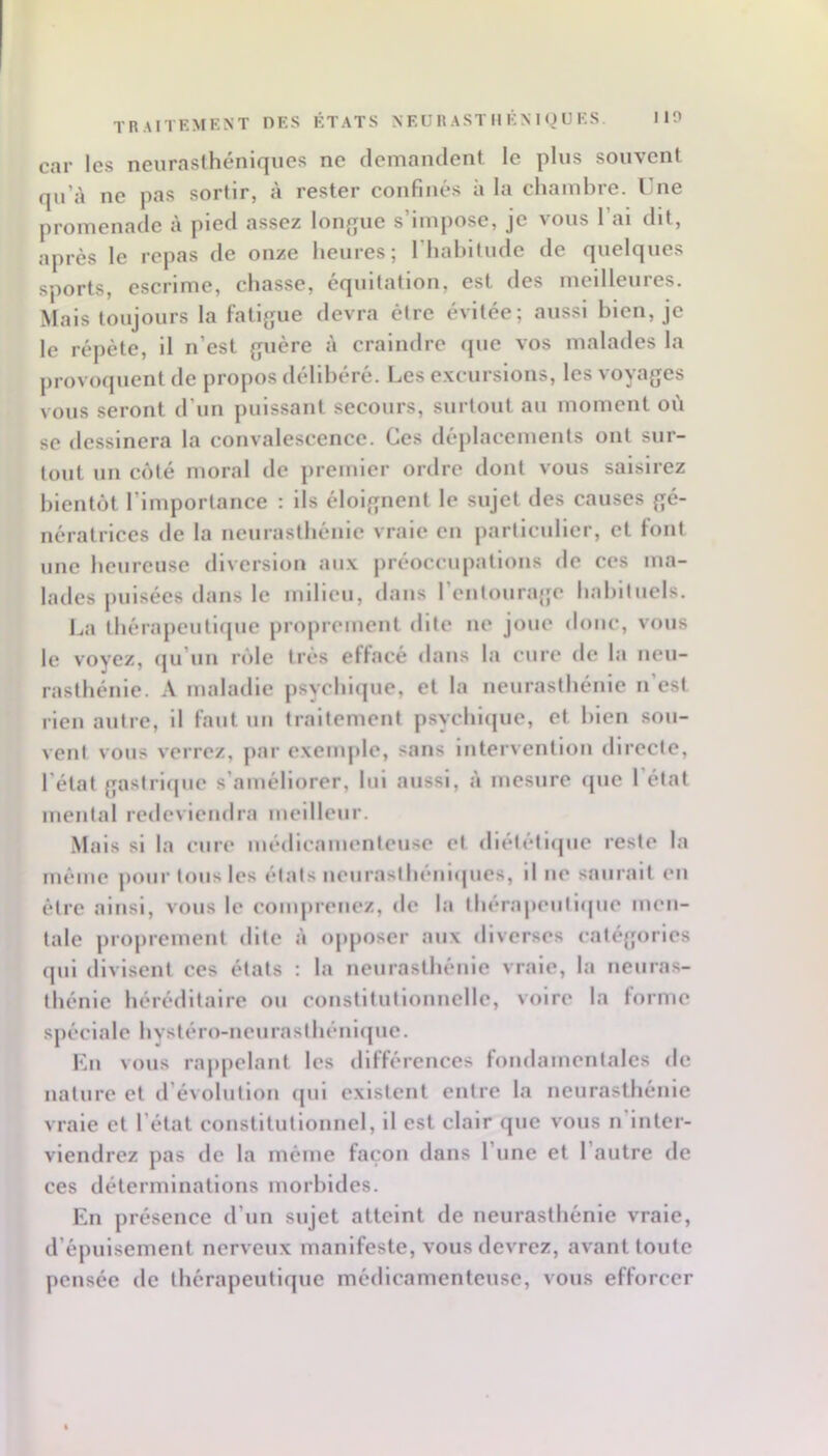 car les neuraslhéniques ne demamient le plus souvent qu’à ne pas sortir, à rester confinés à la chambre. Une promenade à pied assez lonque s’impose, je vous l’ai dit, après le repas de onze heures; I hahitude de quelques sports, escrime, chasse, équitation, est des meilleures. Mais toujours la fatifjue devra être évitée; aussi bien, je le répète, il n’est {;uère à craindre que vos malades la provoquent de propos délibéré. Les excursions, les voyages vous seront d’un puissant secours, surtout au moment où se dessinera la convalescence. Ces déplacements ont sur- tout un côté moral de premier ordre dont vous saisirez bientôt l’importance : ils éloignent le sujet des causes gé- nératrices de la neurasthénie vraie en particulier, et font une heureuse diversion aux préoccupations de ces ma- lades pulsées dans le milieu, dans l’entourage habituels. l^a thérapeutlipie proprement dite ne joue donc, vous le voyez, (ju’uii rôle très effacé dans la cure de la neu- rasthénie. A maladie psychique, et la neurasthénie n’est rien autre, il faut un traitement psychiipie, et bien sou- vent vous verrez, par exemple, sans Intervention directe, l’état gastriipie s’améliorer, lui aussi, à mesure ipie 1 état mental redeviendra meilleur. Mais si la cure médicamenteuse et dlélétiipie reste la même pour tous les états ucurasth(‘iii<jues, il lie saurait eu être ainsi, vous le comjireuez, de la thérapeutique men- tale proprement dite à opposer aux diverses catégories qui divisent ces états ; la neurasthénie vraie, la neuras- thénie héréditaire ou coiistltutlounelle, voire la torme sjiéclale hvstéro-neurasihéuicjue. Un vous rappelant les dltférences tondamentales de nature et d’évolution ipil existent entre la neurasthénie vraie et l’état constitutionnel, il est clair que vous n’inter- viendrez pas de la même façon dans l’une et l’autre de ces déterminations morbides. En présence d’un sujet atteint de neurasthénie vraie, d’épuisement nerveux manifeste, vous devrez, avant toute pensée de thérapeutique médicamenteuse, vous efforcer