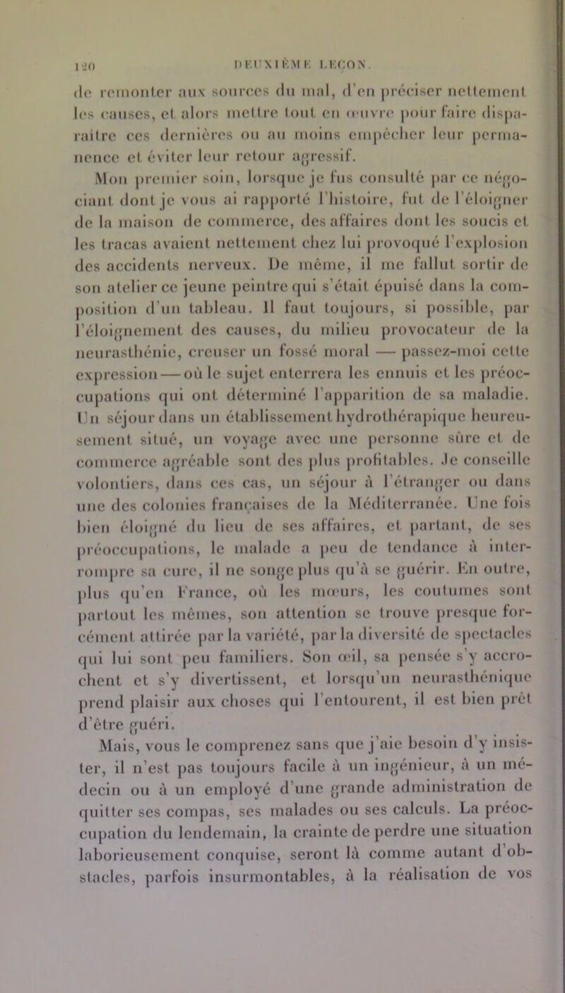 (le loinonlci* aux somc.os du mal, d’oii piôciscr ucllcmoiil les causes, el alors mcHre loul. eu o uvre pour faire (lls|)a- railre ees derulères ou ati moins empêelier leur perma- nence et éviter leur retour agressif. Mou pi’emier soin, lors(|ue je fus consulté par (-e uéjjo- ciant dont je vous ai rapporté l’histoire, fut de l’éloi^jiiei' de la maison de commerce, des affaires dont les soucis et les tracas avaient nettement chez lui provocjué l’explosion des accidents nerveux. Üe même, il me fallut sortir de sou atelier ce jeune peintre qui s’était épuisé dans la com- position d’un tableau. H faut toujours, si ])Ossihle, par l’éloiffuement des causes, du milieu provocateur de la neurasthénie, creuser un fossé moral — passez-moi cette expression — où le sujet enterrera les ennuis et les préoc- cupations qui ont déterminé rapj)arilion de sa maladie, l’n séjour dans un étahlissement hydrothéraj)i(jue heureu- sement situé, un voyajjc avec une personne sûre et de commerce ajjréahlc sont des j)lus pi'ohtahles. .le conseille volontiers, dans ces cas, un séjour à rétranjfcr ou dans une des colonies françaises de la Méditerranée. Une fois bien éloi{fiié du lieu de scs affaires, et |)artaut, de ses préoccupations, le malade a peu de tendance à inter- rom[)re sa cure, il ne son^jc plus (ju’à se {juérir. Km outre, |)lus (ju’en France, où les inomrs, les coutumes sont partout les mêmes, sou attention se trouve pres(jue for- cémeul attirée j>ar la variété, par la diversité de spectacles (jui lui sont peu familiers. Son œil, sa j)cnsée s’y accro- chent et s’y divertissent, et lorscju’un neurasthéni(jue prend plaisir au.x choses qui l’entourent, il est bien prêt d’être {juéri. Mais, vous le comprenez sans (jue j’aie besoin d y insis- ter, il n’est pas toujours facile à un in{jénieur, a un mé- decin ou à un enq)loyé d’une grande administration de quitter scs compas, ses malades ou ses calculs. La préoc- cupation du lendemain, la crainte de perdre une situation laborieusement coiujuise, seront h\ comme autant cl ob- stacles, parfois insurmontables, à la réalisation de vos
