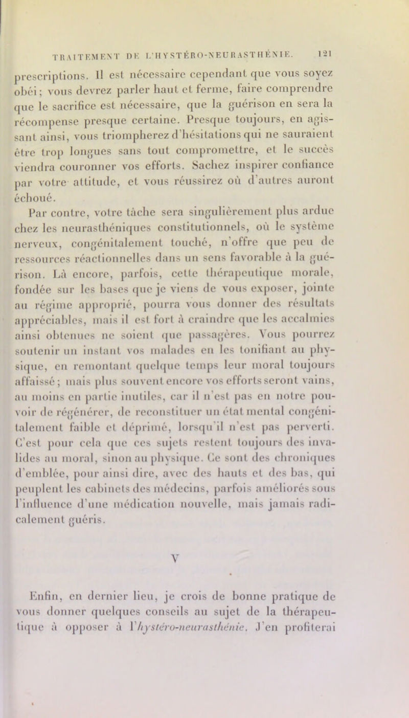 prescriptions. Il est nécessaire cependant que vous soyez obéi; vous devrez parler haut et ferme, faire comprendre que le sacrifice est nécessaire, que la guérison en sera la récompense presque certaine. Presque toujours, en agis- sant ainsi, vous triompherez d’hésitations qui ne sauraient être trop longues sans tout conqiromettre, et le succès viendra couronner vos efforts. Sachez inspirer confiance par votre attitude, et vous réussirez où d’autres auront échoué. Par contre, votre tâche sera singulièrement plus ardue chez les neurasthénifjues constitutionnels, où le système nerveux, congénitalement louché, n’offre (jue peu de ressources réactionnelles dans nn sens favorable à la gué- rison. Là encore, parfois, cette thérapenti(jue morale, fondée sur les hases fjue je viens de vous exposer, jointe au régime apj)roprlé, pourra vous donner des résnltals appréciables, mais il est fort à craindre (|ue les accalmies ainsi obtenues ne soient (jue passagères. ^ ous pourrez soutenir un instant vos malades en les tonifiant au phy- sique, en remontant (juehjuc temps leur moral toujours affaissé; mais j)lus souvent encore vos efforts seront vains, au moins en partie inutiles, car il n’est pas en notre j)ou- volr de régénérer, de reconstituer un état mental congéni- talement faible cl déprimé, lorstpi’il n’est pas perverti. C’est pour cela (pie ces sujets restent toujours des inva- lides au moral, sinon au physlipie. Ce sont des chronlcpies d’emblée, pour ainsi dire, avec des hauts cl des bas, ipil jieuplent les cabinets des médecins, parfois améliorés sons rinlluencc d’une médication nouvelle, mais jamais radi- calement guéris. V Enfin, en dernier Heu, je crois de bonne pratique de vous donner quelques conseils au sujet de la ihérapeu- llquc à ojiposer à Vhystéro-ueurasihénic. .l’en profilerai