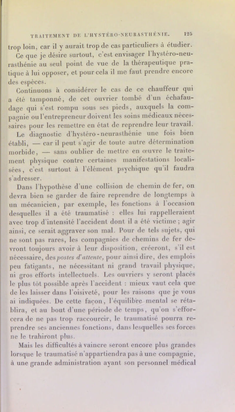 trop loin, car II y aurait trop de cas particuliers à étudier. Ce que je désire surtout, c’est envisager l’hystéro-neu- rasthénie au seul point de vue de la thérapeutique pra- tique à lui opposer, et pour cela il me faut prendre encore des espèces. Continuons à considérer le cas de ce chauffeur qui a été tamponné, de cet ouvrier tombé d un échafau- dage qui s’est rompu sous ses pieds, auxquels la com- pagnie ou l’entrepreneur doivent les soins médicau.x néces- saires pour les remettre en état de reprendre leur travail. Le diagnostic d’hystéro-neurasthénie une fois bien établi, — car il peut s’agir de toute autre détermination morbide, — sans oublier de mettre en œuvre le traite- ment physique contre certaines manifestations locali- sées, c’est surtout à l’élément psychicjue qu il faudra s’adresser. Dans l’hypothèse d’une collision de chemin de fer, on devra bien se garder de faire reprendre de longtemps ii un mécanicien, par exemple, les fonctions a 1 occasion desquelles il a été traumatisé : elles lui rappelleraient avec trop d’intensité l’accident dont il a été victime ; agir ainsi, ce serait aggraver son mal. Pour de tels sujets, qui ne sont pas rares, les compagnies de chemins de fer de- vront toujours avoir à leur disposition, créeront, s il est nécessaire, des postes d'attente, pour ainsi dire, des emplois peu fatigants, ne nécessitant ni grand travail physique, ni gros efforts intellectuels. Les ouvriers y seront placés le plus tôt possible après l’accident : mieux vaut cela que de les laisser dans l’oisiveté, pour les raisons que je vous ai indiquées. De cette façon, l’équilibre mental se réta- blira, et au bout d’une période de tenqis, (ju’on s’eflor- cera de ne pas trop raccourcir, le traumatisé pourra re- prendre ses anciennes fonctions, dans lesquelles ses forces ne le trahiront plus. Mais les difficultés à vaincre seront encore plus grandes lorsque le traumatisé n’appartiendra pas à une compagnie, à une grande administration ayant son personnel médical