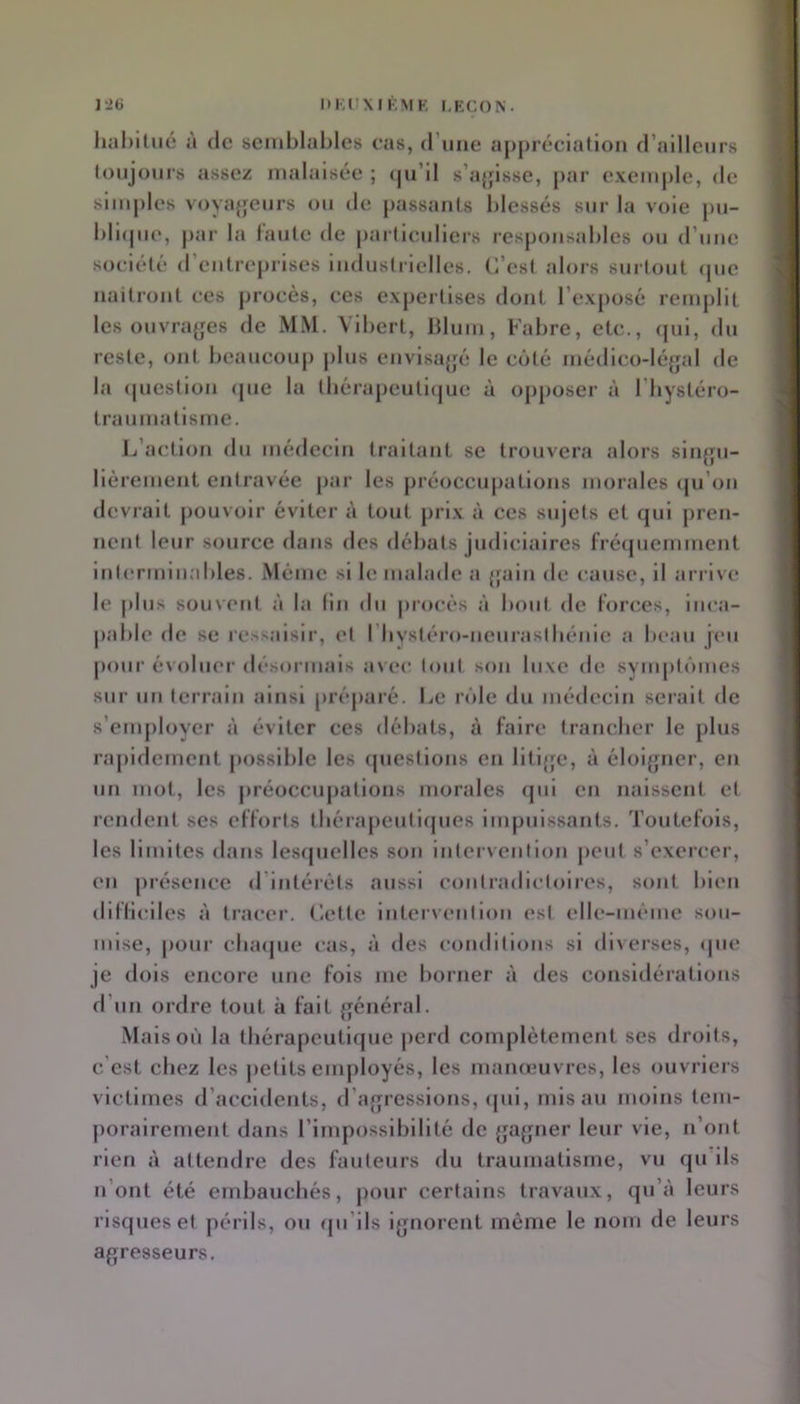 1*26 DKUXIKMK I.ECON. liiil)ilué à (le semblables cas, d’une appréciation (railleurs toujours assez malaisée ; (ju’ll s’ajjisse, par exemple, de simples voyajjeurs ou de j)assants blessés sur la vole pu- bli(pie, par la faute de particuliers responsables ou d’une société (rcntreprlses industrielles. C’est alors surtout (pie naitront ces procès, ces expertises dont l’exposé remplit les ouvra{jes de MM. Vibert, blum, Fabre, etc., (pil, du reste, ont beaucoup jilus envisa[|é le côté médlco-léyal de la cpiestion (pie la tliérapcuti(jue à opposer à l’hystéro- traumatisme. l/action du médecin traitant se trouvera alors slnjru- llèrement entravée par les préoccupations morales (ju’on devrait pouvoir éviter à tout prix à ces sujets et (jui pren- nent leur source dans des débats judiciaires fré(juemment Inlerminables. Même si le malade a {fain de cause, il arrive le jilus souvent à la (in du jirocés à bout de forces, inca- pable de se ressaisir, et l’Iiystéro-neuraslbénle a beau jeu jiour évoluer désormais avec lout son luxe de symptômes sur un terrain ainsi préparé. IjC rôle du médecin serait de s’employer à éviter ces débats, à faire trancher le plus rapidement jiosslble les (piestions en litljfc, à éloijpier, en un mot, les jiréoccupations morales (pii en naissent et rendent scs efforts tbérapeuti(pies impuissants. Toutefois, les limites dans lesipicllcs son intervention peut s’exercer, en présence d’Intéréts aussi contradictoires, sont bien dilliciles à tracer. Cette Intervention est elle-même sou- mise, pour cluupie cas, à des conditions si diverses, (pie je dois encore une fois me borner à des considérations d’un ordre tout à fait ffénéral. Mais où la tbérapeuti(jue perd complètement ses droits, c’est chez les petits enijiloyés, les mameuvres, les ouvriers victimes d’accidents, d’afjrcssions, (pil, mis au moins tem- porairement dans rimpossiblllté de {jajpier leur vie, n’ont rien à attendre des fauteurs du traumatisme, vu rpi lls n’ont été embauchés, pour certains travaux, (pi’à leurs riscpieset périls, ou (pi’ils i^jnorent même le nom de leurs agresseurs.