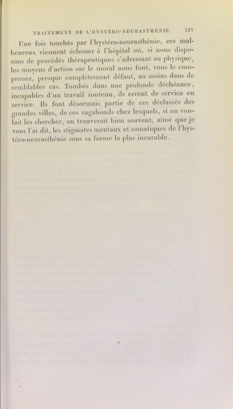 121 TRAITEMENT UE L’HYSTÉRO-NEURASTHÉNIE. Une fois touchés par l’hystéro-neurasthénie, ces mal- heureux. viennent échouer u 1 hôpital où, si nous dispo- sons (le procédés therapeuticjues s adressant au ph^sic|ue, les moyens d’action sur le moral nous font, vous le com- prenez, presque complètement défaut, au moins dans de semblables cas. Tombés dans une profonde déchéance, incapables d’un travail soutenu, ils errent de service en service. Ils font désormais partie de ces déclassés des grandes villes, de ces vagabonds chez lesquels, si on vou- lait les chercher, on trouverait bien souvent, ainsi cjueje vous l’ai dit, les stigmates mentaux et somatiques de l’iiys- téro-ncurasthénie sous sa lorme la plus incuiablc.