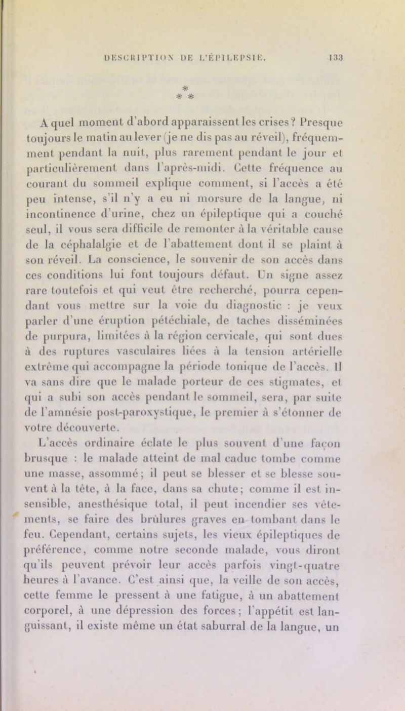 * * * A quel moment d’abord apparaissent les crises ? Presque toujours le malin au lever (je ne dis pas au réveil), fréquem- ment pendant la nuil, plus rarement pendant le jour et particulièrement dans l’après-niidi. Cette fré(juence au courant du sommeil explique comment, si l’accès a été peu Intense, s’il n’y a eu ni morsure de la langue, ni incontinence d’urine, chez un épileptique qui a couché seul, il vous sera difHcile de remonter à la vérital)le cause de la céphalalgie et de l’ahattement dont il se plaint à son réveil. La conscience, le souvenir de son accès dans ces conditions lui font toujours défaut, l’n siguie assez rare toutefois et (jul veut être recherché, pourra cepen- dant vous mettre sur la vole du diagnostic : je veux parler d’une éruption pétéchiale, de taches disséminées de puiqnira, limitées à la région cervicale, (pil sont dues à des ruptures vasculaires liées à 1a tension artérielle extrême qui accompagne la période tonir(ue de l’accès. Il va sans dire que le malade j:)orteur de ces stigmates, et (jul a suhl son accès pendant le sommeil, sera, par suite de l’amnésie post-paroxysti(pie, le premier à s’étonner de votre découverte. L’accès ortllnalre éclate le plus souvent d’une façon brusque : le malade atteint de mal caduc tombe comme une masse, assommé ; il peut se blesser et se blesse sou- vent à la tète, à la face, dans sa chute; comme il est Iti- senslhle, anesthéslcjue total, il peut incendier ses vête- ments, se faire des hridures graves en tombant dans le feu. Cepemlant, certains sujets, les vieux éplleptlcpios de préférence, comme notre seconde malade, vous diront qu’ils peuvent prévoir leur accès parfois vingt-quatre heures à l’avance. C’est ainsi <pie, la veille de son accès, cette femme le pressent à une fatigue, à un abattement corporel, à une dépression des forces; l’appétit est lan- guissant, il existe même un état saburral de la langue, un