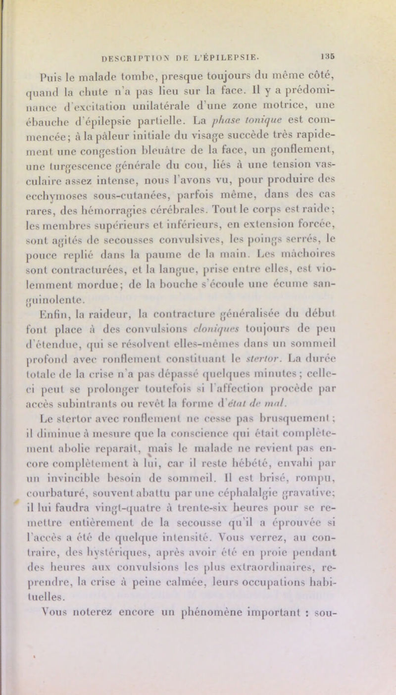 DESCRIPTION DE L’ÉPILEPSIE. 185 Puis le malade tombe, presque toujours du même côté, quand la chute n’a pas lieu sur la face. H y a prédomi- uaiice d’excitation unilatérale d’une zone motrice, une ébauclic d’épilepsie partielle. La phase ionique est com- mencée; à la pâleur initiale du visage succède très rapide- ment une congestion bleuâtre de la face, un gonflement, une turgescence générale du cou, liés à une tension vas- culaire assez intense, nous l’avons vu, pour produire des ecchynioses sous-cutanées, parfois même, dans des cas rares, des hémorragies cérébrales. Tout le corps est raide; les membres supérieurs et inférieurs, en extension forcée, sont agités de secousses convulsives, les jioings serrés, le pouce replié dans la paume de la main. Les mâchoires sont contracturées, et la langue, prise entre elles, est vio- lemment mordue; de la bouche s’écoule une écume san- guinolente. Knfin, la raideur, la contracture généralisée du début fout place â des convulsions cloniques toujours de jieu d’étendue, (pii se résolvent elles-mêmes dans un sommeil profond avec ronflement constituant le stertor. La durée totale de la crise n’a pas dépassé (picbpies minutes ; celle- ci peut se prolonger toutefois si l’affcctiou procède par accès subiiitraiits ou revêt la forme à'élut de mal. Le stertor avec rouflemeul ne cesse pas brusipiement ; il diminue â mesure que la conscience ipii était complète- ment abolie re[)arait, niais le malade ne revient pas en- core complètement à lui, car il reste hébété, envahi par uii invincible besoin de sommeil. Il est brisé, rompu, courbaturé, souvent abattu par une céphalalgie gravalive; il lui faudra vingt-ipiatre à trente-six heures pour se re- mettre entièrement de la secousse qu’il a éprouvée si l’accès a été de quebpie intensité. Vous verrez, au con- traire, des bystéri(pies, après avoir été en proie pendant des heures aux convulsions les plus extraordinaires, re- prendre, la crise à peine calmée, leurs occupations habi- tuelles. Vous noterez encore un phénomène important : sou-