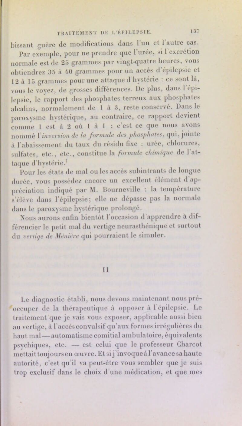 TRAITKMKNT DK L’ÉIM KEPS I K. bissant guère de modifications dans l’un et l’autre cas. Par exemple, pour ne prendre que l’urée, si l’excrétion normale est de 25 grammes par vlngt-fjuatre heures, vous ohllcndrez 35 à 40 grammes pour un accès d’épilepsie et 12 à 15 grammes pour une attaque d'iiystérle : ce sont là, vous le voyez, de grosses difl’érences. De plus, dans 1 épi- lepsie, le rapport des phosphates terreux aux phosphates alcalins, normalement de I à 3, reste conservé. Dans le paroxysme hystérique, au contraire, ce rapport devient comme I est à 2 où 1 à 1 : c’est ce que nous avons nommé Vinversion <lc In forninle des fjliosjtlintes, (jui, jointe à rabaissement du taux du résidu fixe : urée, cblorures, sullates, etc., etc., constitue la formule chiinûine de l’at- taipie d’bystérie.’ Pour les états de mal ou les accès sublntrants de loiqjue durée, vous [lossédez encore un excellent élément d ap- préciation lndl([ué par M. llournevllle : la température s’élève dans l’épilepsie; elle ne dépasse pas la normale dans le paroxysme hystéricjue prolongé. Nous aurons enfin bientôt l’occasion d’apprendre h dif- férencier le petit mal du vertige neurasthénique et surtout du veriitje de Ménière (jul pourraient le simuler. 11 l.e diagnostic établi, nous devons maintenant nous pré- 'occuper de la thérapcutl(|ue à opposer à ré[)llcpslc. De traitement (jue je vais vous exposer, applicable aussi l>icn au vertige, à l’accès convulsif (ju’aux formes Irrégulières du haut mal — automatisme comitial and)ulatolre, équivalents psychiques, etc. — est celui que le professeur Charcot mettait toujours en œuvre. Et si j’invoqueà l’avance sa haute autorité, c’est qu’il va peut-être vous sembler que je suis trop exclusif dans le choix d’une médication, et que mes