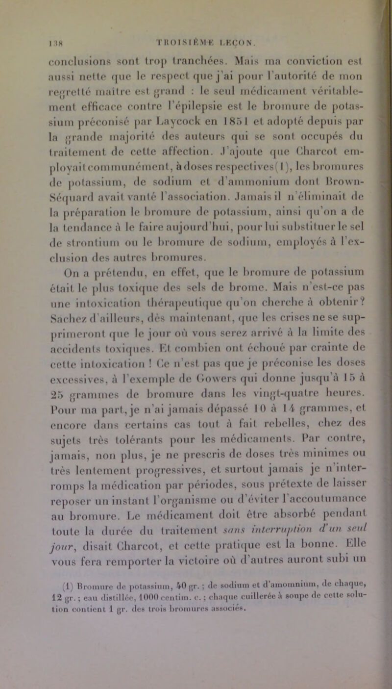 TIU)ISII>,MK LKCON. I.ÎH conchisions sont trop tranrhées. Mais ma convlcllon est aussi noMo (|uo le l■es|)0(•( (jue j’al pour rautorilé de mou re{|rellé maiire esl {ji'aiid : le seul médieameut vérifaNe- meut olHcace eoulre répilej)sie esl le hromure de potas- sium j)réeouisé par Laycock en IK5I et adopté depuis par la {fraude majorité des auteurs qui se soûl oeeupés du Irailement de cette aFfeclion. J’ajoute (pie (lliareot em- ployait eommuuémeni, à doses respectives( I ), les liromures de |)olassium, de sodium et (rammoiiium dont Mrowu- Sé(piard avait vanté l’association. Jamais il n’éliminait de la juéparalion le hromure de jiotassium, ainsi (pi’on a de la tendance à le faire aujourd’hui, pour lui substituer le sel de strontium ou le hromure de sodium, employés i\ l’ex- clusion des autres hromures. On a jirélendu, en effet, que le hromure de potassium était le jilus loxlipie des sels de hrome. Mais ii’est-ce jias une intoxication lhéra|)eull(pie (pi’on cherche à obtenir? Sachez d’ailleurs, dès malnteuanl, (pie les crises ne se sup- primeront que le jour où vous serez arrivé à la limite des accidents loxiipies. Kl comhien ont échoué jiar crainte de celle intoxication ! l'-e ii’est pas que je préconise les doses excessives, à l’exemple do (loyers qui donne jusipi’à 15 à 25 {franimes de hromure dans les vln{ft-(jiialre heures, l’oiir ma part, je n’ai jamais déjiassé H) à I i {framnies, et encore dans certains cas tout à fait rebelles, chez des sujets très tolérants pour les médicaments. Par contre, jamais, non jilus, je ne prescris de doses très minimes ou très lentement proffressives, et surtout jamais je n liiter- roiujis la médication jiar périodes, sous prétexte de laisser reposer uii instant l’or^fanisme ou d (*viter 1 accoutumance au hromure. Le médicament doit être absorbe pendant toute la durée du traitement sons interrnf>iwn d'un seul jour, disait Charcot, et cette pratique est la bonne. Klle vous fera remporter la victoire où d autres auront subi un (l) Bromure de potassium, VO jjr. ; de sodium et d aiuomnimii, de eharjue, 12 i;r.; eau distillée, lOOOeeutim. e. ; eliaque euilleréeà soupe de cette solu- tion contient 1 gr. des trois liroiuures associes.