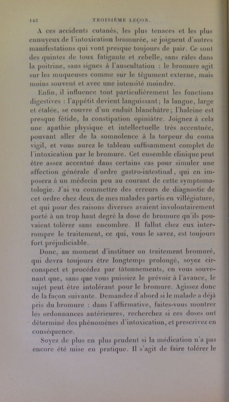 l-fJ moisi KM K KKÇON. A CCS accidents cutanés, les jilus tenaces et les plus ennuyeux (le l’intoxication Inoinnrée, se joijjnent d’antres inanilestations (|iii vont pres([ne toujours de pair. Ce sont des (piintes de tonx l'ati^jante et rebelle, sans râles dans la poitrine, sans si{jnes à l’anscidtation : le bromure a{jit sur les minjueuses coinine sur le tégument externe, mais moins souvent et avec une intensité moindre. l'bdin, il Inttuence tout pnrticnllèrcment les fonctions dl^fcslives : rajipctlt devient lanfjnissant ; la langue, lar{fc et étalée, se couvre d’un enduit blancbâtre; l’balelne est pres(jue fétide, la constipation ojilniâtre. Joignez à cela une apathie pbysi(jue et intellectuelle très accentuée, pouvant aller de la somnolence à la torpeur du coma vigil, et vous aurez le tableau suffisamment complet de l’intoxication par le bromure. Cet ensemble cllnl(juc peut être assez accentué dans certains cas pour simuler une affection générale d’ordre gastro-intestinal , (jul en im- posera à un médecin [icu au courant de cette syinjitonia- tologie. J’ai vu commettre des erreurs de diagnostic de cet ordre chez deux de mes malades partis en villéfpatnre, et (jui pour des raisons diverses avaient involontairement porté à un troj) haut degré la dose de bromure (jn’lls pou- vaient tolérer sans encombre. Il fallut chez eux inter- rompre le traitement, ce (jui, vous le savez, est toujours fort préjudiciable. Donc, au moment d’instituer un traitement bromuré, qui devra toujours être longtemjis prolongé, soyez cir- conspect et procédez jiar tâtonnements, en vous souve- nant (jue, sans (jue vous puissiez le prévoir à l’avance, le sujet peut être intolérant pour le bromure. A{jissez donc de la façon suivante. Demandez d’abord si le malade a déji'i pris du bromure : dans raffirmativc, faltc.s-vous montrer les ordonnances antérieures, recberebez si ces doses ont déterminé des pbénomènes d’intoxication, et prescri\ cz en consé{[uencc. Soyez de plus en plus prudent si la médication n’a pas encore été mise en pratique. Il s’agit de faire tolérer le