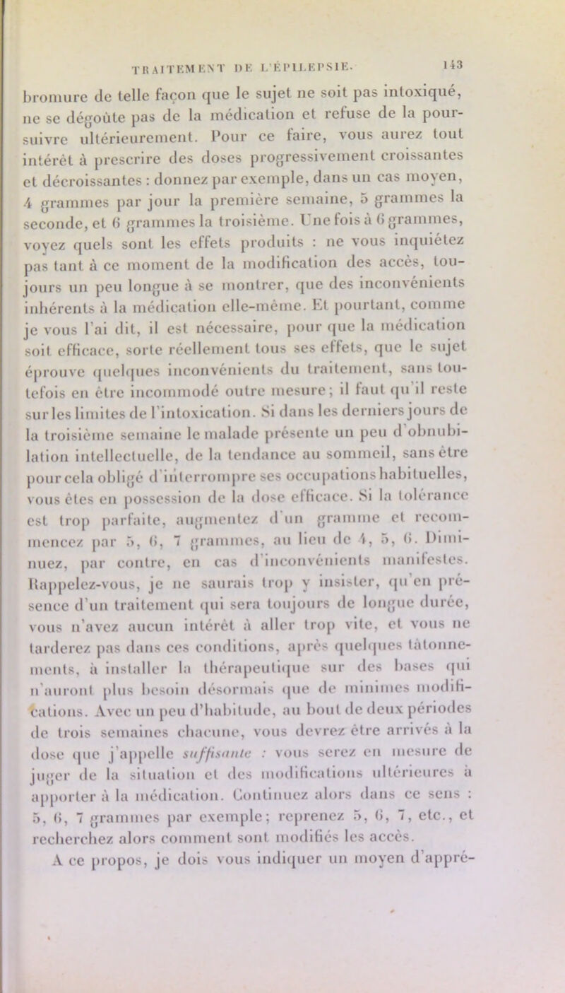 .’KI'll.KI'SlK. 43 TR AITKM KNT DK bromure de telle façon que le sujet ne soit pas intoxiqué, no se déjjoùte pas de la médication et lefuse de la poui- suivre ultérieurement. Pour ce faire, aous aiiiez tout intérêt à prescrire des doses progressivement croissantes et décroissantes : donnez par exemple, dans un cas moyen, 4 grammes par jour la première semaine, 5 grammes la seconde, et d grammes la troisième. Une fols a (5 grammes, voyez quels sont les effets produits : ne vous inquiétez pas tant à ce moment de la iiiodiKcation des accès, tou- jours un peu longue à se montrer, que des Inconvénients inhérents à la médication elle-même. Ut pourtant, comme je vous l’ai dit, il est nécessaire, pour que la médication soif efficace, sorte réellement tous ses effets, que le sujet éprouve (piel(|iies inconvénients du traitement, sans tou- tefois en être Incommodé outre mesure; il faut ijii il reste sur les limites de rintoxicatlon. Si dans les derniers jours de la troisième semaine le malade présente un peu d obnubi- lation intellectuelle, de la tendance au sommeil, sans être pour cela obligé d’iillorrompre ses occupations habituelles, vous êtes en possession de la dose efficace. Si la tolérance est trop parfaite, augmentez d uii gramme et recom- mencez par 5, t), 7 grammes, au lieu de 4, a, (î. l)imi- iiuez, par contre, en cas <1 inconvénients manilestes. Itappelez-vous, je ne saurais trop y insister, cpi en pré- sence d’un traitement <pil sera toujours de longue durée, vous ii’avcz aucun intérêt à aller trop vite, cl vous ne tarderez pas dans ces conditions, ajirès quelques tâtonne- ments, à installer la tbérapeiitlqiic sur des bases qui ii'aiiront plus besoin désormais ipie de minimes modifi- cations. Avec un peu d’iiabltiidc, au bout de deux périodes de trois semaines cliaeune, vous devrez être arrivés a la dose ipic j’ajipclle suffistniie : vous serez en mesure de jiijjer de la slfiiallon et des modifieatloiis ultérieures a apporter à la médication. Continuez alors dans ce sens : 5, (), 7 grammes par exemple; reprenez 5, (J, 7, etc., et rccberchez alors comment sont modifiés les accès. A ce propos, je dois vous Indiquer un moyen d’appré-