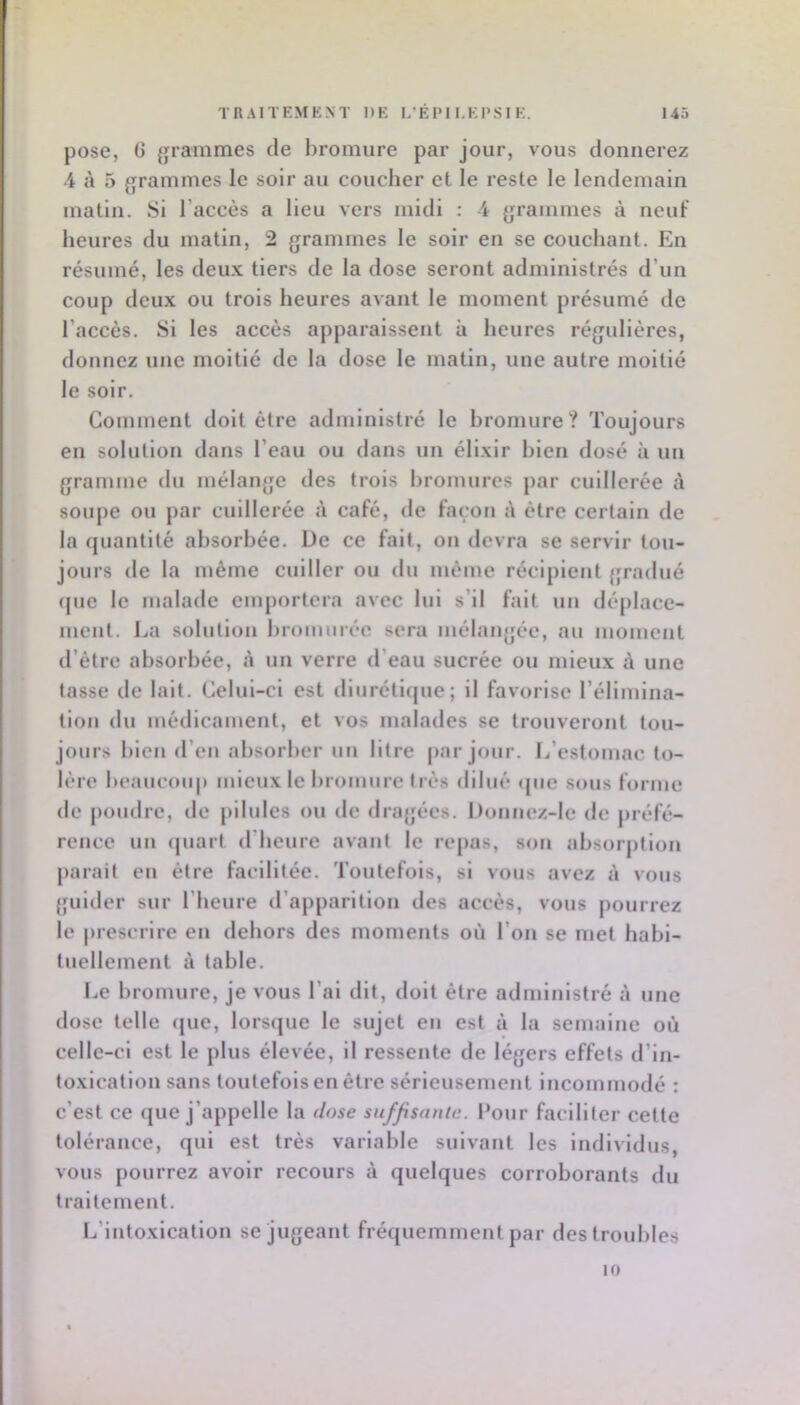 pose, G {Trammes de l)romiire par jour, vous donnerez 4 à 5 grammes le soir au coucher et le reste le lendemain matin. 8i l’accès a lieu vers midi : 4 grammes à neuf heures du matin, 2 grammes le soir en se couchant. En résumé, les deux tiers de la dose seront administrés d’un coup deux ou trois heures avant le moment présumé de l’accès. 8i les accès apparaissent à heures régulières, donnez une moitié de la dose le matin, une autre moitié le soir. Gomment doit être administré le bromure? Toujours en solution dans l’eau ou dans un élixir bien dosé à un gramme ilu mélange des trois bromures par cuillerée à soupe ou par cuillerée à café, de façon à cire certain de la quantité absorbée. De ce fait, on devra se servir tou- jours de la même cuiller ou du même récipient gradué (jue le malade emportera avec lui s’il fait un déplace- ment. La solution brommée sera mélangée, au moment d’être absorbée, à un verre d’eau sucrée ou mieux à une tasse de lait. Gelul-cl est diurétique; il favorise l’élimlna- tioii du médicament, et vos malades se trouveront tou- jours bien d’en absorber un litre par jour. L’estomac to- lère beauemq) mieux le bromure très dilué (|iie sous forme de poudre, de pilules ou de «Iragées. l)ouuez-lc de préfé- rence un (piart tl hcure avant le repas, son absorption parait eu être faellltée. Toutefois, si vous avez à vous guider sur l’heure d’apparition des accès, vous pourrez le |»reserlre en dehors des moments où l’on se met habi- tuellement à table. I.e bromure, je vous l’ai dit, doit être administré à une dose telle que, lorsque le sujet eu est à la semaine où celle-ci est le plus élevée, il ressente de légers effets d’in- toxication sans toutefois en être sérieusement incommodé : c’est ce que j’appelle la dose suffisante. Pour faciliter cette tolérance, qui est très variable suivant les individus, vous pourrez avoir recours à quelques corroborants du traitement. L’iutoxlcatlou se jugeant fréquemment par des troubles 10