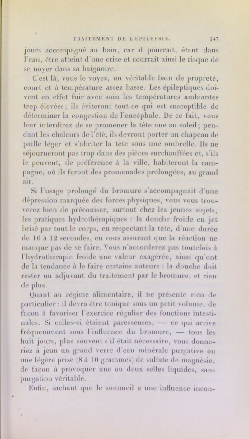 i! TKAITEMKXT DE L’ÉPILEPSIE. 147 jours accompajjné au bain, car il pourrait, étant dans l’eau, être atteint d’une crise et courrait ainsi le risque de se noyer dans sa baignoire. C’est là, vous le voyez, un véritable bain de propreté, eourt et à température assez basse. Les épileptiques doi- vent en effet fuir avec soin les températures ambiantes trop élevées; ils éviteront tout ce qui est susceptible de déterminer la congestion de l’encéphale. De ce fait, vous leur Interdirez tle se promener la tète nue au soleil; pen- dant les chaleurs de l’été, ils devront porter un chapeau de jiaille léger et s'abriter la télé sous une ond)rellc. Ils ne séjourneront pas trop dans des pièces surchauffées cl, s'ils le peuvent, de préférence à la ville, hahiteront la cam- pagne, où ils feront des promenades prolongées, au grand air. Si l’usage prolongé du hromure s’acconqiagnait d’une dépression manpiée des forces physiijues, vous vous trou- verez bien de préconiser, surtout chez les jeunes sujets, les prati(jucs hydrothérapiques : la douche froide en jet brisé par tout le corps, en respectant la télé, d’une durée de K) à 12 secondes, en vous assurant fjue la réaction ne mamjue pas de se faire. Vous n’accorderez pas toutefois à l’hydrothérapie froide une valeur c.xajjérée, ainsi (|u’ont de la tendance à le faire certains auteurs : la douche doit rester un adjuvant du traitement par le hromure, et rien de plus. (Juant au régime alimentaire, il ne présente rien de particulier ; il tievra être tonl(|ue sous un petit volume, de façon à favoriser l’e.xercice réjfulier des fonctions intesti- nales. Si celles-ci étaient paresseuses, — ce tjui arrive fré(|uemment sous rinlluencc du bromure, — tous les huit jours, plus souvent s'il était nécessaire, vous donne- riez à jeun un grand verre d’eau minérale purgative ou une légère prise (8 à 10 grammes) de sulfate de magnésie, de façon à provcxpier une ou deu.x selles llfjuides, sans juirgalloii véritable. KiiHn, sachant (jue le sommeil a une luHuence Incon-