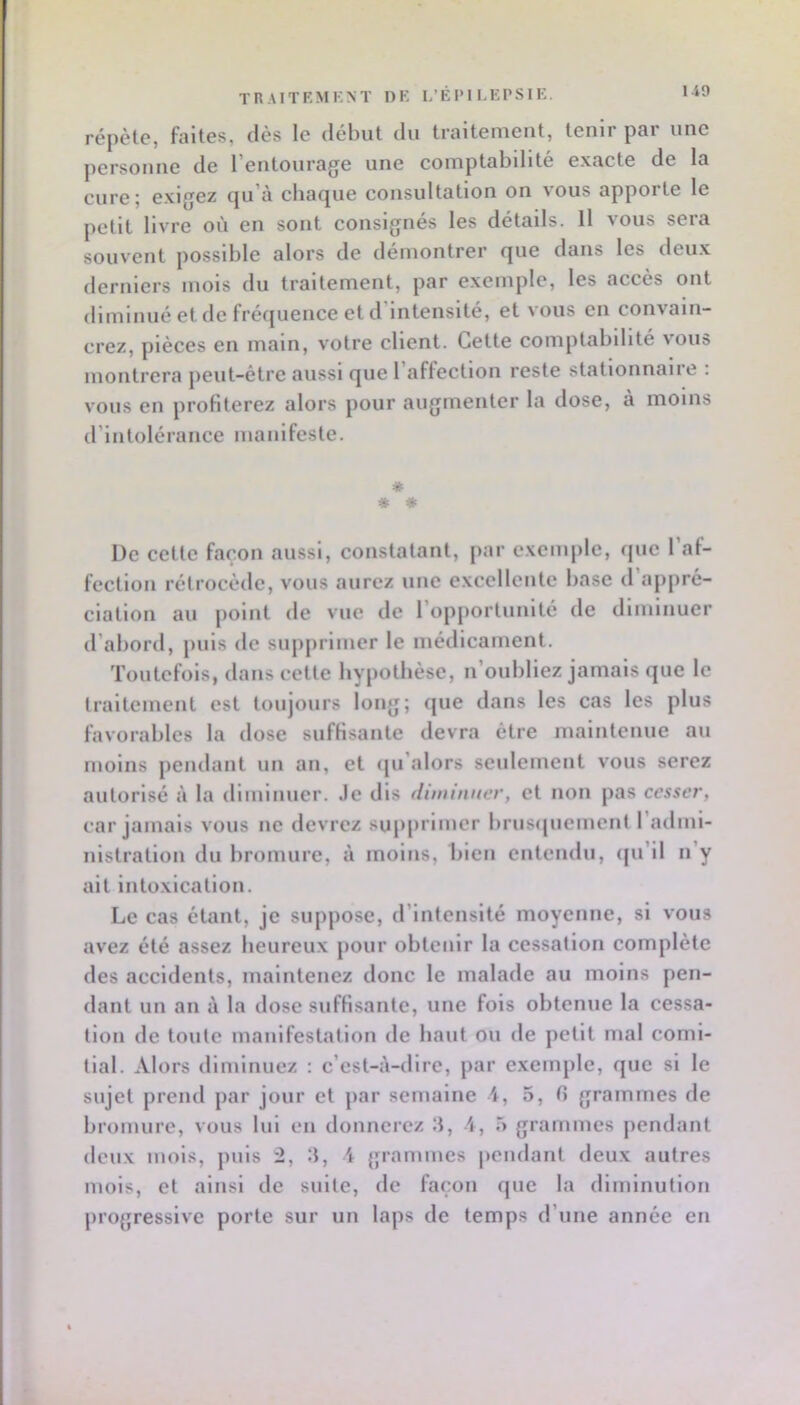 répèl.e, faites, dès le début du traitement, tenir par une personne de 1 entourag^e une comptabdite exacte de la cure; exigez qu’à chaque consultation on vous apporte le petit livre où en sont consignés les détails. Il vous sera souvent possible alors de démontrer que dans les deux derniers mois du traitement, par exemple, les accès ont diminué et de fréquence et d’intensité, et vous en convain- crez, pièces en main, votre client. Cette comptabilité vous montrera peut-être aussi que l’affection reste stationnaire : vous en profiterez alors pour augmenter la dose, à moins d’intolérance manifeste. * * * De cette façon aussi, constatant, par exemple, que 1 al- fection rétrocède, vous aurez une excellente base d’appré- ciation au point de vue de l’opportunité de diminuer d’abord, puis de supjirimer le médicament. Toutefois, dans cette hypothèse, n’oubliez jamais que le traitement est toujours long; que dans les cas les plus favorables la dose suffisante devra être maintenue au moins pendant un an, et qu’alors seulement vous serez autorisé à la dimluuer. Je dis diminuer, et non pas cesser, car jamais vous ne devrez supprimer brusipiement l’adini- nlstratlon du bromure, à moins, bien entendu, (ju’ll n’y ait intoxication. Le cas étant, je suppose, d’intensité moyenne, si vous avez été assez heureux pour obtenir la cessation complète des accidents, maintenez donc le malade au moins pen- dant un an à la dose suffisante, une fols obtenue la cessa- tion de toute manifestation de haut ou de petit mal comi- tial. Alors diminuez : c’est-à-dire, par exemple, que si le sujet prend par jour et par semaine 4, 5, 0 grammes de bromure, vous lui en donnerez 3, A, 5 grammes pendant deux mois, puis 2, ■), i grammes pendant deux autres mois, et ainsi de suite, de façon que la diminution progressive porte sur un laps de temps d’une année en