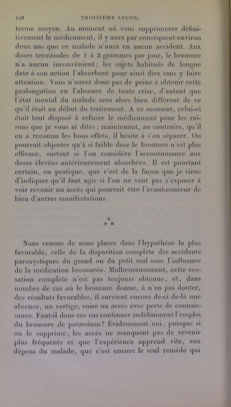 tcntic moyen. An inomeiil où vous supprimerez déKnl- llvement le médicament, il y aura par consé(|uenlenviron deux ans (pie ce malade n’aura eu aucun accident. Aux doses terminales de I à 2 {rrammes jiar jour, le bromure n’a aucun inconvénient; les sujets habitués de lonjpic date î\ son action l’absorbent pour ainsi dire sans y faire attention. Vous n’aurez donc jias de peine à obtenir cette prolon{fation en l’absence de toute crise, d’autant (pie l’état mental du malade sera alors bien différent de ce (pi’ll était au début du traitement. A ce moment, celui-ci était tout disposé à refuser le médicament pour les rai- sons (pie je vous ai dites; maintenant, au contraire, cpi’ll en a reconnu les bons effets, il hésite à s’en séparer. On |)ourrait objecter (|u’à si faible dose le bromure n’est plus etHcacc, surtout si l’on considère raccoutumance aux doses élevées antcrleurement absorbées. Il est pourtant certain, en pratiipie, (jue c’est de la façon (pie je viens d’lndl(pier qu’il faut ajpr si l’on ne veut pas s’exjioser à voir revenir un accès (pii pourrait être l’avant-coureur de bien d’autres manifestations. * * * Nous venons de nous placer dans riiypotbèsc la plus favorable, celle de la disparition complète des accidents paroxystl(jiies du (jrand ou du petit mal sous riniluence de la médication bromurée. Malheureusement, cette ces- sation complète n’est jias toujours obtenue, et, dans nombre de cas où le bromure donne, à n’en pas douter, des résultats favorables, il survient encore de-ci de-là une absence, un vertljje, voire un accès avec [lerte de connais- sance. Faut-il dans ces cas continuer indélinlment l’emploi du bromure de potassium? Evidemment oui, pulsipie si on le supprime, les accès ne maïupient pas de revenir ])lus fréquents et que l’expérience apprend vite, aux dépeus du malade, (jue c’est encore le seul remède qui