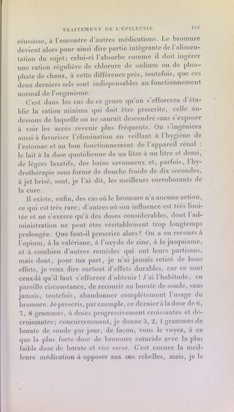 TRAITKMKNT DK 1,’K I'1 I.El’S I K. réussisse, à rencontre d’autres médications. Le bromure devient alors pour ainsi dire partie Intégrante de l’alimen- tation du sujet; celui-ci l’absorbe comme il doit ingérer une ration régulière de chlorure de sodium ou de phos- phate de chaux, à cette différence près, toutefois, que ces deux derniers sels sont indispensables au fonctionnement normal de l’organlsnie. C’est dans les cas de ce genre qu’on s’efforcera d’éta- blir la ration mlnlma qui doit être prescrite, celle au- dessous de larpielle on ne saurait (.lescendre sans s exposer à voir les accès revenir plus fréquents. On s’ingéniera aussi îi favoriser l’élimination en veillant a 1 hygiène de l’estomac et au bon fonctionnement de l’appareil rénal : le lait à la dose quotidienne <le un litre à un litre et demi, de légers laxatifs, des bains savonneux et, parlols, 1 by- drotliéraplc sous forme de douche froide de dix secondes, à jet brisé, sont, je l’ai dit, les meilleurs corroborants de la cure. Il existe, enfin, des cas où le bromure n’a aucune action, ce qui est très rare; d’autres où son iiiHuence est très limi- tée et ne s’exerce qu’à des doses considérables, dont 1 ad- ministration ne peut être véritablement trop longtemps prolongée. (Jue faut-il prescrire alors? On a eu recours à l’opium, à la valériane, à l’oxyde de /inc, à la jusquiame, et à combien d’autres remèdes ([ui ont leurs j)arlisans, mais dont, pour ma part, je n’ai jamais retiré do bons effets, je veux dire surtout d’effets durables, car ce sont ceux-là qu’il faut s’efforcer d’obtenir ! .l’ai l’habitude, en pareille circonstance, de recourir au borate de soude, sans jamais, toutefois, abandonner complètement l’usage du bromure, .le prescris, parexemple, ce dernierà ladose de (i, 7, S grammes, à doses progressivement croissantes et dé- croissantes; concurremment, je donne 3, 2, 1 grammes de borate de soude par jour, de façon, vous le voyez, à ce que la plus forte dose de bromure coïncide avec la plus faible dose de borate et vice versa. C’est encore la meil- leure médication à opposer aux oas rebelles, mais, je le