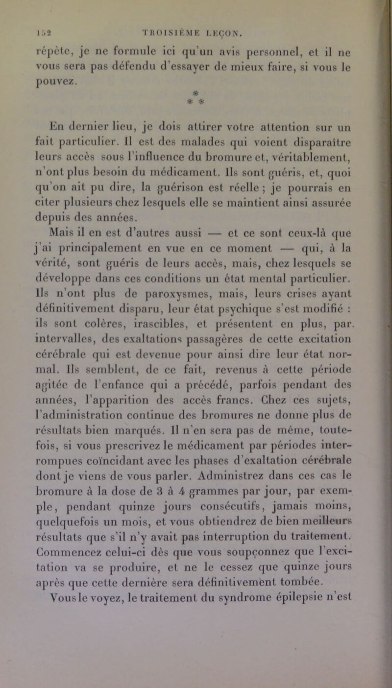 i:>2 TIIOISIIOIK LKÇON. répète, je ne formule ici (jirun avis personnel, et il ne vous sera pas défendu d’essayer de mieux faire, si vous le pouvez. * * * En dernier lieu, je dois attirer votre attention sur un fait particulier. Il est des malades (}ui volent disparaître leurs accès sous l’influence du bromure et, véritablement, n’ont plus besoin du médicament. Ils sont {fuérls, et, quoi qu’on ait pu dire, la guérison est réelle ; je pourrais en citer plusieurs chez lesquels elle se maintient ainsi assurée depuis des années. Mais il en est d’autres aussi — et ce son! ccux-b\ ({uc j’ai principalement en vue en ce moment — (pii, la vérité, sont guéris de leurs accès, mais, chez lesquels se développe dans ces conditions un état mental particulier. Ils n’ont plus de paroxysmes, mais, leurs crises ayant définitivement di8[)aru, leur état psychique s’est modifié : ils sont colères, irascibles, et présentent en plus, par. intervalles, des exaltations passagères de cette e.xcltation cérébrale qui est devenue pour ainsi dire leur état nor- mal. Ils semblent, de ce fait, revenus à cette période a{jitéc de l’cnfancc qui a précédé, parfois pendant des années, l’apparition des accès francs. Chez ces sujets, l’administration continue des bromures ne donne plus de résultats bien marqués. Il n’en sera pas de même, toute- fois, si vous prescrivez le médicament par périodes inter- rompues coïncidant avec les phases d’exaltation cérébrale dont je viens de vous parler. Administrez dans ces cas le bromure à la dose de 3 î\ 4 grammes par jour, par exem- ple, pendant quinze jours consécutifs, jamais moins, quelquefois un mois, et vous obtiendrez de bien meilleurs résultats que s’il n’y avait pas interruption du traitement. Commencez celui-ci dès que vous soupçonnez que l’exci- tation va se produire, et ne le cessez que quinze jours après que cette dernière sera définitivement tombée. Vous le voyez, le traitement du syndrome épilepsie n’est