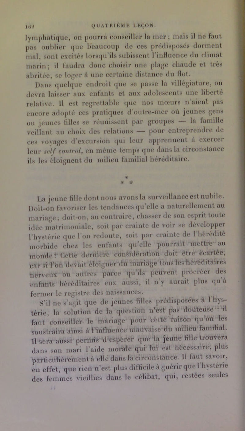 ti'î yUATIMKMK LKÇON. lytiiphalujuc, ou pourra conseiller la mer; mais il ne faut j)as oublier (|ue beaucoup de ces prédisposés dorment mal, sont excités lorsrpi’ils subissent riidluence du climat marin; il faudra donc eboisir une pla{je cbaude et très abritée, se lojcr ;\ une certaine distance du Ilot. Dans (juebjue endroit (pie se jiasse la vllléijiaturc, on devra laisser aux enfants et aux adolescents une liberté relative. 11 est rc{;rettable (jue nos mœurs n’aienl pas encore adopté ces pratirpies d’outre-mer où jeunes fjens ou jeunes Hiles se réunissent par groupes — la famille veillant au choix des relations — pour entreprendre de ces voyages d’excursion (|ui leur apprennent a exeicer leur srlf comrol, en même temps que dans la circonstance ils les éloignent du milieu familial héréditaire. Da jeune Hile dont nous avons la surveillance est nubile. Doit-on favoriser les tendances qu’elle a naturellement au mariage; doil-on, au contraire, chasser de son esprit toute idée matrimoniale, soit par crainte de voir se développer l’hystérie (pic l’on n'doutc, soit par crainte de 1 hérédité morbide chez les enfants quelle pourrait mettre au monde? Cotte dernière considération doit être écartée, car si l’on devait éloigner du mariage tous les héréditaires nerveux on autres parce qu’ils peuvent procréer des enfants héréditaires eux aussi, il n y aurait plus qu i\ fermer le registre des naissances. S’il ne s’agit que de jeunes Hiles prédisposées à l’hys- térie, la .solution de la question n’est pas d'oüteuse ; il faut conseiller le mariage pour 'efettè raison qiCon les soustraira ainsi <\ lïnfluence mauvaise du milieu faimhal. 11 t5era aussi pcnirtS' d^espérer que la jeune Hile trouvera dans son mari l’aide morale qui lui est nécessaire, plus particulièrement à elle dans la circonstance. Il faut savoir, en effet, que rien n’est plus difHcile à guérir que 1 hystérie des femmes vieillies dans le célibat, qui, restées seules