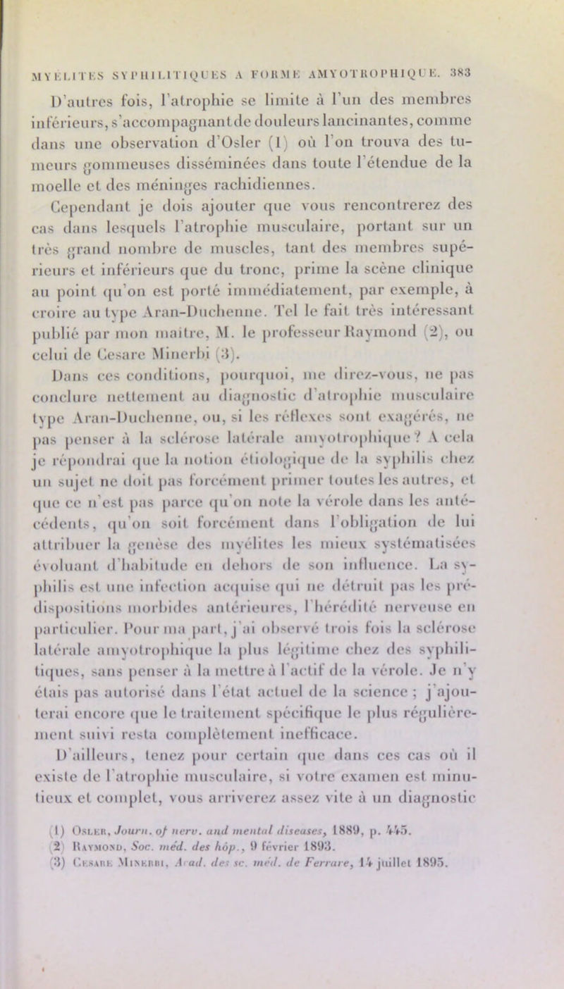 D’autres fois, l’atrophie se limite à l’un des membres inférieurs, s’accompafjnantde douleurs lancinantes, comme dans une observation d’Osler (1) où l’on trouva des tu- meurs {jommeuses disséminées dans toute l’étendue de la moelle et des méniiifjes racbidiennes. Cependant je dois ajouter que vous rencontrerez des cas dans lescpiels ratro[)bie musculaire, portant sur un très {jrand nombre de muscles, tant des membres supé- rieurs et inféi ieurs que du tronc, prime la scène clinique au point (pi’on est porté immédiatement, par exemple, à croire an tvpe Aran-Ducbcnne. Tel le fait très intéressant publié par mon maitre, M. le professeur Haymond (2), ou celui de Cesare Minerbi (:J). Dans ces conditions, pounpioi, me direz-vous, ne pas conclure nettement an diajfnoslic d’atropbie musculaire type Aran-Duebenne, on, si les réflexes sont exajférés, ne pas |)cnscr à la sclérose latérale amyotropbl<pie ? A cela je répondrai <pie la notion étiolojjicpie de la syphilis chez lin sujet ne doit pas forcément primer toutes les autres, et (pie ce n’est pas parce (pi’on note la vérole dans les anté- céilents, ipi’oii soit forcément dans l’obli^fation de lui attribuer la {jenèse îles myélites les mieux systématisées évoluant d’babitnde en dehors de son inflnence. La s\- pbilis est une Infection acipiise ipii ne détruit pas les pré- dispositions moi’bides antérieiiies, l’hérédité nerveuse en particulier. Pour ma part, j’ai observé trois fois la sclérose latéi'ale amyotropbiijne la plus léjfitime chez des sypbili- tnpics, sans penser à la mettre à l’actif de la vérole. Je n’y étais pas autorisé dans l’état actuel de la science ; j’ajou- terai encore (pie le traitement spéclH(pie le pins ré{jiiliére- ment suivi resta complètement Inefficace. D’ailleurs, tenez pour certain (pie dans ces cas on il existe de l'atrophie mnscnlaire, si votre examen est niinu- tleu.x et complet, vous arriverez assez vite à un dia^^nostic (1) I).si,K(i, 7our/i. q/ iierv. and mental diseases, ISStl, p. (2) Haymonü, Soc. me'd. des hôp., il février 18t)3. (if) (’.KSAiiK .^ll^Klllll, A'ad. de^ SC. me'd. de Ferrare, 14 juillet 1895.