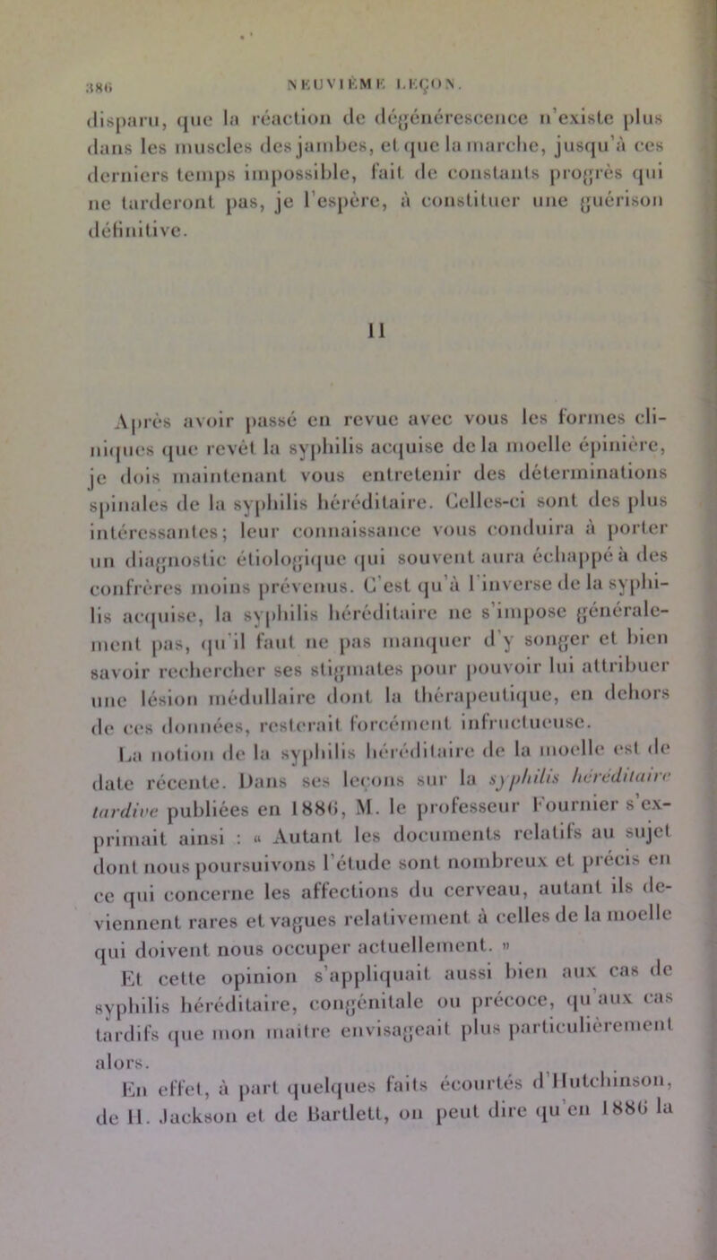 (llspaiu, (jiie la réaction île iléjjénéresccnce n’exIstc plus dans les muscles des jambes, et cpic la marche, jusqu’à ces derniers temps impossible, l’ait de constants pro{jrès qui ne tarderont pas, je l’espère, à constituer une {juérlson (léHnltlve. 11 A|uès avoir passé en revue avec vous les lornies cll- idupies que revêt la syphilis acquise delà moelle épinière, je dois maintenant vous entretenir des iléterinmatlons spinales de la syphilis héréditaire. Celles-ci sont des plus intéressantes; leur connaissance vous conduira a porter un dlajfnostlc étlolojjicpie (jui souvent aura échappé a des confrères moins prévenus. C’est qu’à l’inverse de la syphi- lis acquise, la syphilis héréditaire ne s’impose (jénérale- ment pas, (pi’il faut ne pas mampier d’y sonjjer et bien savoir rechercher ses stljfinates pour j>ouvolr lui attribuer une lésion médidlalre dont la thèrapeutlijue, en dehors de ces données, resterait forcément inlriictueuse. La notion de la syphilis h(*reditaire de la moelli* est de date récente. Dans ses leçons sur la syphilis hevédiiuii tardive publiées en 188(i, M. le professeur Fournier s’e.v- primait ainsi : « Autant les documents relatifs au sujet dont nous poursuivons l’étude sont nombreux et précis en ce qui concerne les affections du cerveau, autant ils de- viennent rares et vagues relativement à celles de la moelle qui doivent nous occuper actuellement. » Et cette opinion s’appliquait aussi bien aux cas de syphilis héréditaire, coiqjénitale ou précoce, ipi aux cas tardifs ipie mon niaitre envisageait plus particulièrement alors. En effet, à part quelques faits écourtés d’Ilutchinson,