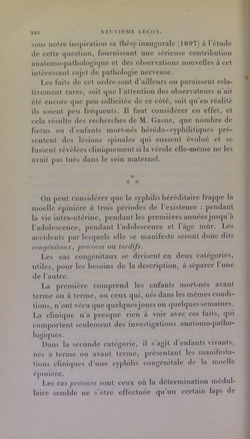 3HH N r.rvi r.MK sous noire ins|)iiallon sa llièse inaujfiirale (ISîn) à rétiidc (le celle (juesllon, fournlssaiil une sérieuse eoulrllnillon aiialouio-j)alliolo{jl(}ue el des observallons nouvelles à eel inléressanl sujel de pallioloyle nerveuse. Les l’ails de cel ordre sont d’ailleurs ou paraissent rela- llvement rares, soit (jue rattenllon des observateurs n’alt été encore (jue peu sollicitée de ce côté, soit qu’en réalité Ils soient peu frécpients. H faut considérer en effet, et cela résulte des recberebes de M. Gasne, que nombre de foîtus ou d’enfants mort-nés bérédo-syplillltlques pré- sentent des lésions spinales ([ul eussent évolué et se fussent révélées cllnupiement si la vérole elle-même ne les avait j>as tués dans le sein maternel. * * * On peut considérer que la syphilis héréditaire fraj>pe la moelle épinière à trois périodes de l’e.vlstence : pendant la vie Intra-utérine, pendant les premières années jusqu’à l’adolescence, j)endant l’adolescence et l’àye mûr. Les accidents par lesrpiels elle se manifeste seront donc dits roiifichiilnux, j/rtû'occs ou hirdifs. Les cas coiqfénltau.v se divisent en deu.v caté(jorles, utiles, j)our les besoins de la description, à séparer l’une de l’autre. La première comprend les enfants mort-nés avant terme ou à terme, ou ceux qui, nés dans les mêmes condi- tions, n’ont vécu (pie quebpiesjours ou quebpiessemaines. I^a cllnupie n’a presque rien à voir avec ces faits, (pil comportent seulement des Investigations anatomo-patho- logiques. Dans la seconde catégorie, 11 s’agit d’cnlanls vivants, nés à terme ou avant terme, présentant les manlfesla- llons cliniques d’uue syphilis congénitale de la moelle épinière. Les cas précoces sont ceux où la détermination médul- laire semble ne s’étre effectuée qu’un certain laps de