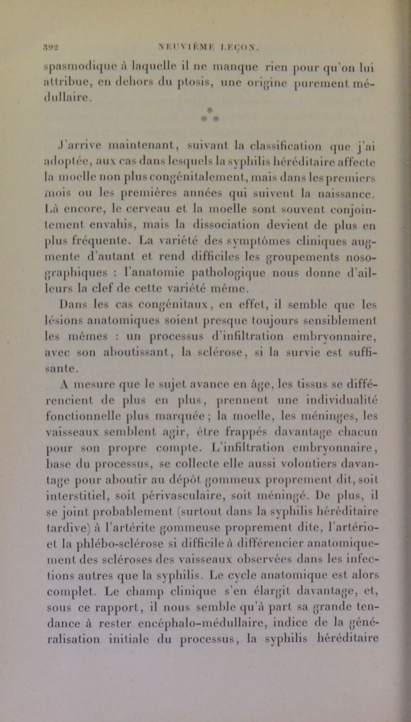 N l'.nvi KM K KKCON. 31t*2 sj>asino(li<[iic à lacjucllo il no inanqno rlor» pour qn’on lui atirllmc, on doliors du plosis, iino orijjino |Miroinent mé- dullaire. * .l’arrivo inainlonant , suivani la olassiHoalion (juo j’ai adopléo, aux cas dans loscjiiols la syphilis horédilairo af’Footo la moollc non plusooujjéuilaloiucut, mais dans les promiors mois ou les premières aimées (jui suivent la naissance. Là enooro, le cerveau et la moelle sont souvent conjoin- loment envahis, mais la dissocialion devient de plus en plus fré(piente. La variété des syiuptômes eliniipies aiqj- mente d’autant et rend difliciles les {poupements noso- {jraphiipies : l’anatomie patholojjiipic nous donne d’ail- leurs la clef de cette vai iété même. Dans les cas coiqjénitaux, eu elïet, il scmhie que les lésions anatomiques soient jiresque toujours seusihiement les mêmes : un processus d’iidiltration emhryonnairc, avec son ahoulissant, la sclérose, si la survie est sufH- sante. .V mesure rpic le sujet avance en âjje, les tissus se diffé- rencient. de j)lus en plus, prennent une individualité fonctionnelle plus maripiée ; la moelle, les méniiqjes, les vaisseaux semhlent ajjir, être frappés davantajfc chacun pour son pi’opre (“ompte. L’inHItration embryonnaire, hase du processus, se collecte elle aussi volontiers davan- tajje pour aboutir au dépôt {p)mmeux |)roj)remeut dit, soit interstitiel, soit périvasculaire, soit inéninjjé. De plus, il se joint prohahlement (surtout dans la syphilis héréditaire tardive) à l’artérite {jommeuse proprement dite, l’artério- ct la phlého-sclérose si difficile à différencier anatomicpic- ment des scléroses des vaisseaux observées dans les infec- tions autres cjue la syphilis. Le cvcle anatomique est alors complet. Le champ clinique s’en élarjpt davantajje, et, sous ce rajiport, il nous semble (pi’à part sa jp'ande ten- dance à rester encéphalo-médullalre, indice de la géné- ralisation initiale du processus, la syphilis héréditaire