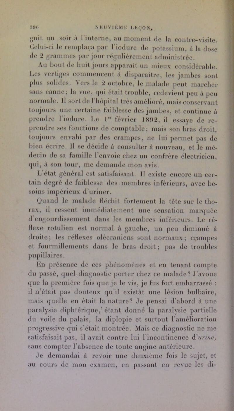 {Jilit un soir à rinlcrno, au inoment <lc la conlrc-visitc. Celui-ci le reiuplara par riodiire de potassium, à la dose de 2 {pammes par jour réjjulièremenl administrée. .\ii bout de huit jours apparait un mieux eoiisidérahle. Ces verti{jes eommeueeiit, à disparaitre, les jambes sont plus solides. ^ ers le 2 oetobie, le malade peut mareber sans eanne; la vue, cpii était trouble, redevient peu à peu noruude. Il sort de I hôpital très amélioré, mais conservant toujours une certaine l'aiblesse des jaud)es, et continue à prendre Tiodure. Ce I février 181)2, il essaye de re- prendre ses fonctions de comptable; mais son bras droit, toujours envahi par des crampes, ne lui permet pas de bien écrire. Il se décide à consulter à nouveau, et le mé- decin de sa famille renvoie chez un confrère électricien, ipii, à son tour, me demande mon avis. I/état {jénéral est satisfaisant. Il existe encore un cer- tain deyré de faiblesse «les ineinbres inférieurs, avec be- soins impérieux d’uriner. Ouand le malade Hécbit fortement la tête sur le tho- rax, il ressent immédiatement une sensation maripiéc d enjpnirdissement dans les membres inférieurs. Ce ré- Mexe rotulicn est normal A {fauche, un peu diminué à droite; les réllexcs olécraniens sont normaux; crampes et fourmillements dans le bras droit ; [las de troubles juipillaires. l'ài ju’ésence de ces phénomènes et en tenant compte dn jiassé, «jucl diaffiiostic [lortcr chez ce malade? J’avoue (jue la première fois «pie je le vis, je fus fort embarrassé : il n’était pas douteux «pi’il existât une lésion bulbaire, mais «pielle en était la nature? Je pensai d’abord à une paralysie dipbtéri({ue,' étant donné la paralysie partielle du voile du palais, la diplopie et surtout l’amélloratiou proffressive «jui s’était montrée. Mais ce dlaffiiostic ne me satisfaisait pas, il avait contre lui l’incontinence d'urine, sans compter l’absence de toute anfjinc antérieure. Je demandai à revoir une deuxième fois le sujet, et au cours de mon examen, en passant en revue les dl-