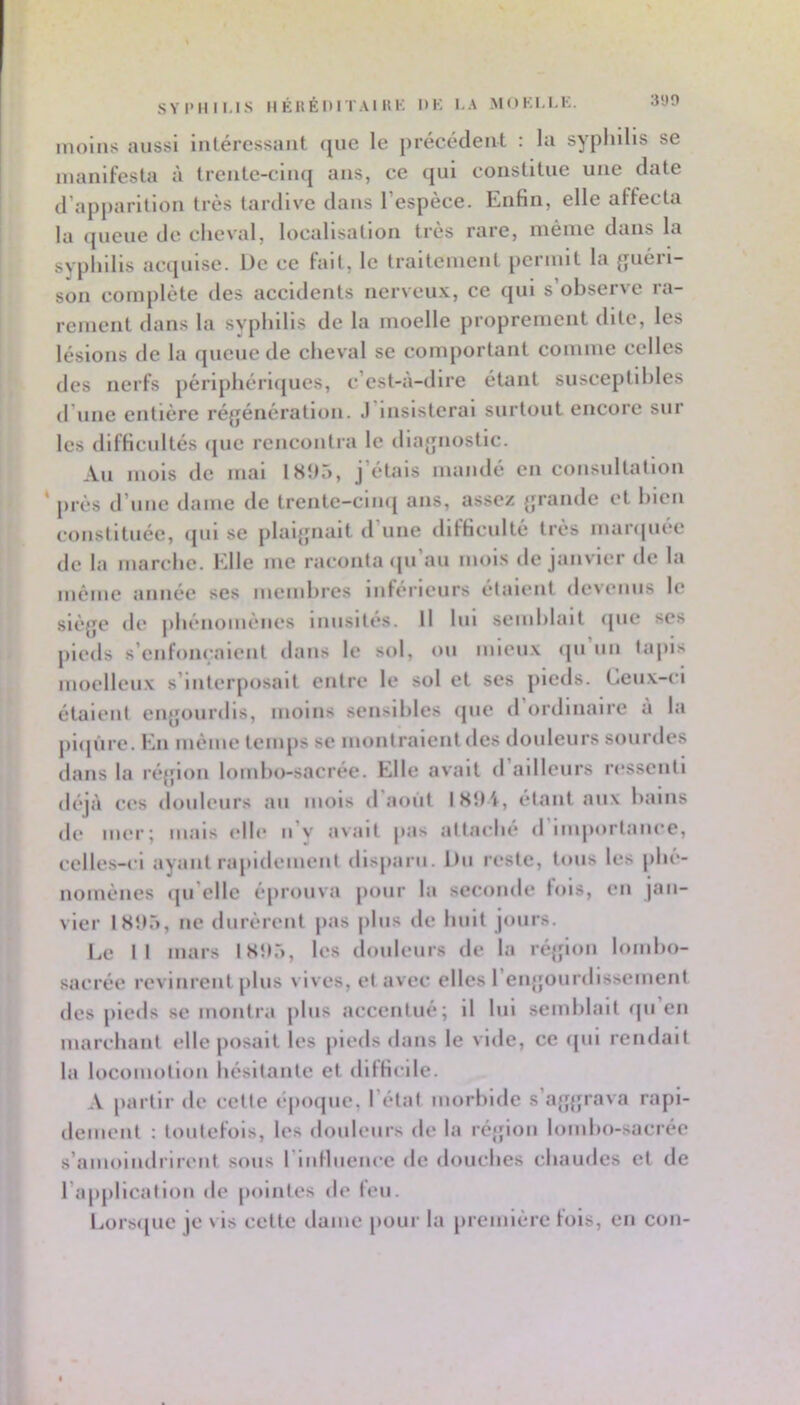 3‘JO SYIMIIUS IIÉUÉDITAI UK DK I.A MOKI.KK. mollis aussi Intéressant (jne le précédent : la syphilis se manifesta à trente-clm| ans, ce qui constitue une date d’apparition très tardive dans 1 espèce. Enfin, elle affecta la (picue de cheval, localisation très rare, iiiénie dans la svphllls acquise. De ce fait, le traitement permit la guéri- son complète des accidents iierveu.v, ce qui s’observe ra- rement dans la svphllls de la moelle proprement dite, les lésions de la queue de cheval se comportant comme celles des nerfs périphérujues, c’est-à-dire étant susceptlhles d’iiiie entière réfjénération. .) insisterai surtout encore sur les difficultés <pie rencontra le dlajpiostlc. Au mois de mal i«ît5, j’étais mandé en consultation ‘ près d’une dame de trente-cinq ans, assez {jrande et hieii constituée, ipil se plaijpialt d’une difficulté très manpiée de la marche. Elle me raconta ipi’au mois de janvier de la même année ses nienihres inférieurs étalent devenus le slèjje de |)hénouièiies inusités. Il lui semhlait ipie ses pieds s’enfonçaient dans le sol, ou mieux ipi un tajiis moelleux s’interposait entre le sol et ses pieds. Ceux-ci étalent engourdis, moins sensibles (pie d ordinaire a la pupire. En même temps se montraient des douleurs sourdes dans la ré{pon lombo-sacrée. Elle avait d ailleurs ressenti d(*jà ces douleurs au mois d'aoùt ISlti, étant aux bains de mer; mais <‘lle ii v aNiiit |>as altai'he d luijiortaiiee, celles-ci ayant rapidement disparu. l)ii reste, tous les phé- nomèiies ipi’elle éprouva pour la seconde bus, en jan- vier ISÎt.), ne durèrent jias plus de huit jours. I.e II mars IHilê, les douleurs de la réjflon lombo- sacrée reviureiit plus vives, et avec elles renjjourdisseinent des pieds se montra plus accentué; 11 lui semblait ipi’en marchant elle posait les pieds dans le vide, ce <pil rendait la locomotion hésitante et difficile. A partir de cette ('qimpie, l’état morbide s’a{f{pava rapi- dement ; toutefois, les douleurs de la réjjion lombo-sacrée s’amoiiidrireiit sous riidluence de douches chaudes et de l’appllcatioii de pointes de feu. Eorsipie je vis cette dame pour la première fois, en cou-