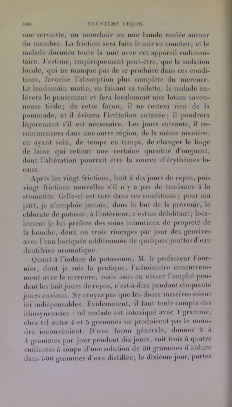 4(»8 M;UV I KM K l,KÇ(»> iiiu' sorxlcIU*, un mouchoir ou une hamle roulcc aulour (lu iiicmhre. La I rlcllou sera faite le soir au coucher, et le malade dormira toute la nuit avec cet appareil rudimen- taire. .l’estime, emj)lrl(piement pent-étre, (pie la sudation locale, (pil ne mamjue pas de se jnodulre dans ces condi- tions, fa\()ilse l’alisoipllon plus compUHe du mercure. Le lendemain matin, en faisant sa toilette, le malade en- ItMcra le jiansement et fera localement une lotion savon- neuse tiède; de cette fai'on, il ne restera rien de la pommade, et il évitera l’Irritation cutanée; 11 junidrera Icjjèrement s’il est nécessaire. Les jours suivants, il re- commencera dans une autre réjpon, de la meme manière, en ayant soin, de temps en temjis, de chanjjer le lliijje de laine (|ui retient une certaine (piantlté d’oiijpient, dont l’altération pouiralt être la source d’érythèmes lo- cau.x. Après les vin|;t frictions, huit à dix jours de repos, jmls viu{;t frictions nouvelles s’il n’y a jias de tendance à la stomatite, tlelle-cl est rare dans ces conditions; pour ma ])arl, je n’emploie jamais, dans le hut de la préveiijr, le chlorate de potasse; à l’inlérleur, c’est un déhllltant; loca- lement ]C lui préfère des soins minutieux de propreté de la houclie, deux ou trois riiica{fes par jour des {jenclves avec l’eau horhjiiée additionnée de (juehpies {’onttes d eau dentifrice aroniathjue. (Jiiaiit à l’iodiire de potassium, M. le |)rotesseur boiir- nier, dont je suis la pratupu*. radmlnistrc concurrem- ment a\ ec le mercure, mais sans en cesseï' 1 emploi pen- dant les huit jours de repos, c’est-à-dire |)eudant cliKpiaiite |ours eii\ iron. Ne croyez pas ipie les doses niassn es soient Ici iiidispensahlcs. Lvidemmenl, il faut tenir compte des Idiosyncrasies : tel malade est Intoxiipié avec I {pamme, chez tel antre ï et ô {pamiues ne produisent pas le moin- dre Inconvénient. D’une fa(;on {jénérale, donnez 3 à 4 {p'ammes jiar jour pendant di.x jours, soit trois à quatre ('.iidlerées à soupe d’une solution de Itt) grammes d loduie dans 500 {jrammes d’eau distillée; le dl.xième jour, poitez