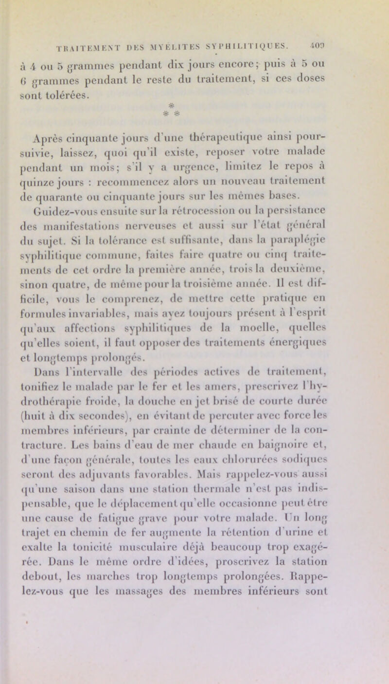 TKAITK.MK.NT DKS MYtl-lTES S Y l> H 11.ITI Q U ES. iOO à -4 OU 5 {jramnics pendant dix jours encore; puis a 5 ou () grammes pendant le reste du traitement, si ces doses sont tolérées. * ^ Après cinquante jours d’une thérapeutique ainsi pour- suivie, laissez, quoi qu’il existe, reposer votre malade pendant un mois; s’il y a urgence, limitez le repos à (juinze jours : recommencez alors un nouveau traitement de quarante ou cimpiante jours sur les mêmes bases. Guidez-vous ensuite sur la rétrocession ou la persistance des manifestations nerveuses et aussi sur l’état général du sujet. Si la tolérance est sufHsante, dans la paraplé{fie svpliillti<[ue commune, faites faire (juatre ou cimj traite- ments de cet ordre la première année, trois la deuxième, sinon quatre, de même pour la troisième aimée. Il est dif- ficile, vous le comprenez, de mettre cette pratique en formules invariables, mais ayez toujours présent à 1 esprit (ju’aux affections sypbilitlipies de la moelle, (juclles (ju’elles soient, il faut opposer des traitements énergiques et longtemps prolongés. Dans l’intervalle des périodes actives de traitement, tonifiez le malade par le fer et les amers, jircscrlvez l’by- drotbéraple froiile, la douche en jet brisé de courte durée (huit à dix secondes), en évitant de percuter avec force les membres Inferieurs, par crainte de déterminer de la con- tracture. Los bains d’eau de mer chaude en baignoire et, d’une façon générale, toutes les eaux chlorurées sodlipics seront des adjuvants favorables. Mais rappelez-vous aussi (pi’uue saison dans une station thermale n’est pas Indis- pensable, que le déplacement ipi’clle occasionne jicutétre une cause de fatigue grave pour votre malade, l u long trajet en chemin de fer augmente la rétention d’urine et exalte la tonicité musculaire déjà beaucoup trop exagé- rée. Dans le même ordre d’idées, proscrivez la station debout, les marches trop longtemps prolongées. Rappe- lez-vous que les massages des membres inférieurs sont