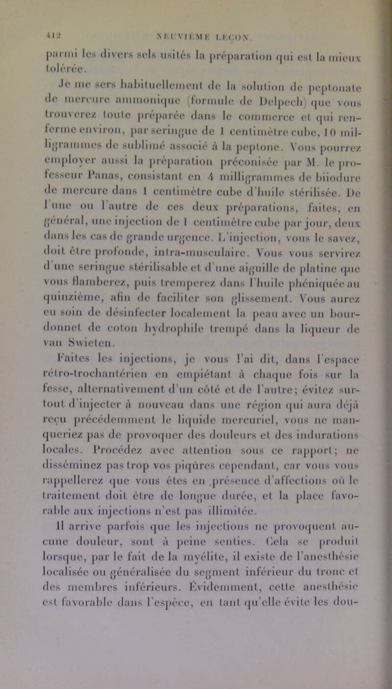 M.l’VI I M K m;(;o> |)iiniii les divers sels iisilés tolérée. I<| |>ré|)aralloii (|mi est la mieux •le me sers iiahitiielleiiHMil de la solution de jiejitouate de mercure ammoui(|ue (rormule de Deljiecli) fjue vous trouverez toute jii’cpai'ée dans le eommeree et (|ui reu- lenuc environ, |>ar seriu{fue de I centimètre ciihe, II) mil- li{pammes de suhlime associe a la jx'jiloue. Nous jiourrez eui|)loyer aussi la |)réj)aratiou préconisée parM. le juo- lesseur Panas, consistant, en 4 milli^frammes de hiiodure de mercure dans 1 centimètre cube (rinnle stérilisée. De 1 une ou 1 autre de ces deux préparations, laites, en {'(‘lierai, une injection de I centimèl re cube par jour, deux dans les cas de {|rande ur{fence. L’injection, vous le savez, doit être |)rolonde, inlra-musciilaire. Vous vous servirez d une 8eriii{{ue stérilisable et d’une ai{pnlle de jilatine ipie > ()us llamberez, puis Irenijierez dans I builc pliéniipiée au (piinzième, afin de laciliter son {jlissement. N’ous aurez eu soin de désiidecler localement la jieau avec un bour- donnel de coton bydrojibile trempé dans la licpienr de ^au SMielen. l’aites les injections, je vous l’ai dit, dans l’esjiace rell’o-lrocliantérien en empiétant à clnupic fois sur la lesse, alternativement d’un côté et de l’autre; évitez sur- tout d’injecter à nouveau dans une ré{fion cpii aura déjà recai jirécédemment le liipiidc mercuriel, vous ne man- (|ueriez pas de jirovorpicr des douleurs et des indurations locales. Procédez avec attention sous ce rajijiorl ; ne disséminez jiastrop vos piqûres ce|)endant, car vous vous rappellerez ipie vous êtes en juésence d’afleclions on le traitement doit être de longue durée, et la place favo- rable aux injections n’est jias Illimitée. Il arrive parfois (pie les injections ne provoipient au- cune douleur, sont à peine senties. Lela se produit lorsipie, par le fait de la myélite, il existe de l’aneslbésie localisée ou {généralisée du se{piient inférieur du tronc, et des membres inférieurs. ICvidemuient, cette anesibésie est favorable dans l’espèce, en tant (ju’ellc évite les don-