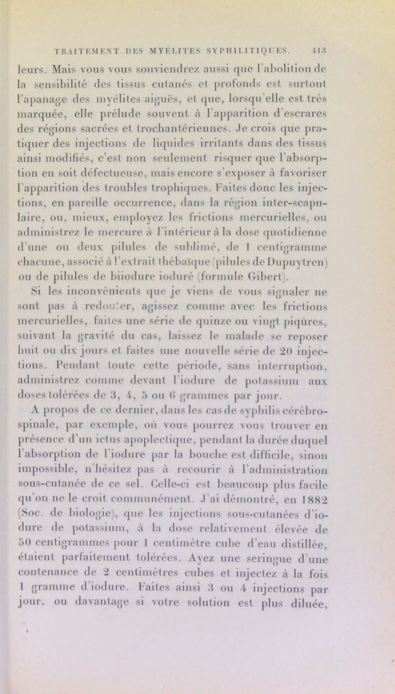 leurs. Mais vous vous souviendrez aussi que l’abolilion de la sensibilité des tissus cutanés el profonds est surtout l’apanajje des myélites ai{juës, et (jue, lorsqu'elle est très marquée, elle prélude souvent à l’apparition d’escrares des régions sacrées et trochantériennes. Je crois ([ue pra- tifpier des injections de liquides irritants dans des tissus ainsi modifiés, c’est non seulement risquer que l’absorp- tion en soit défectueuse, mais encore s’exposer à favoriser l’apparition des troubles tropbifjues. Faites donc les injec- tions, en pareille occurrence, dans la réjjion inter-scaj)u- laire, ou, mieux, eiiq)loyez les frictions mercurielles, ou administrez le mercure à l’intérieur à la dose (piolidienne d’une ou deux j)ilules de sublimé, de I cenligramme cbacune, associé à l’exf rail lbébaï(|ue pilules de l)uj)uytren) ou de pilules de biiodure induré (formule (iiberl). Si les inconvénients (|ue je viens de vous signaler ne sont pas à redou'.er, agissez comme avec les frictions mercnrielles, faites nue série de (|uinze ou vingt piqûres, suivant la gravité du cas, laissez le malade se reposer huit ou dix jours et faites une nouvelle série de :20 injec- tions. l’endant toute <-elte période, sans inlernq>lion, administrez comme devant l'iodure de jiolassium aux doses tolérées de 3, i, Ô ou IJ grammes jiar jour. A propos de ce dernier, <lans les casde svj>liilis cérébro- sj)lnalc, par exenq)le, on vous ptmrrez vous trouver en présence d’un ictus apopleclicpie, j)endanl la durée duquel l’absorption de l’iodure par la bouche est difficile, sinon Impossible, n'iiésltez pas à recourir à l’adiniiiistration sous-cutauée de ce sel. Celle-ci est beaucoup plus facile (pi’ou ne le croit communément, .l’ai démontré, en I8S2 (Soc. de l)iolo{fic), ([ue les injections sous-culanécs d’io- dure de potassium, à la dose relativement élevée de 50 centigrammes pour I centimètre cube d’eau distillée, étalent parfaitement tolérées. Ayez une seringue d’une contenance de 2 centimètres cubes et Injectez à la fols I gramme d’iodure. Faites ainsi 3 ou 4 injections par jour, ou davantage si votre solution est plus diluée,