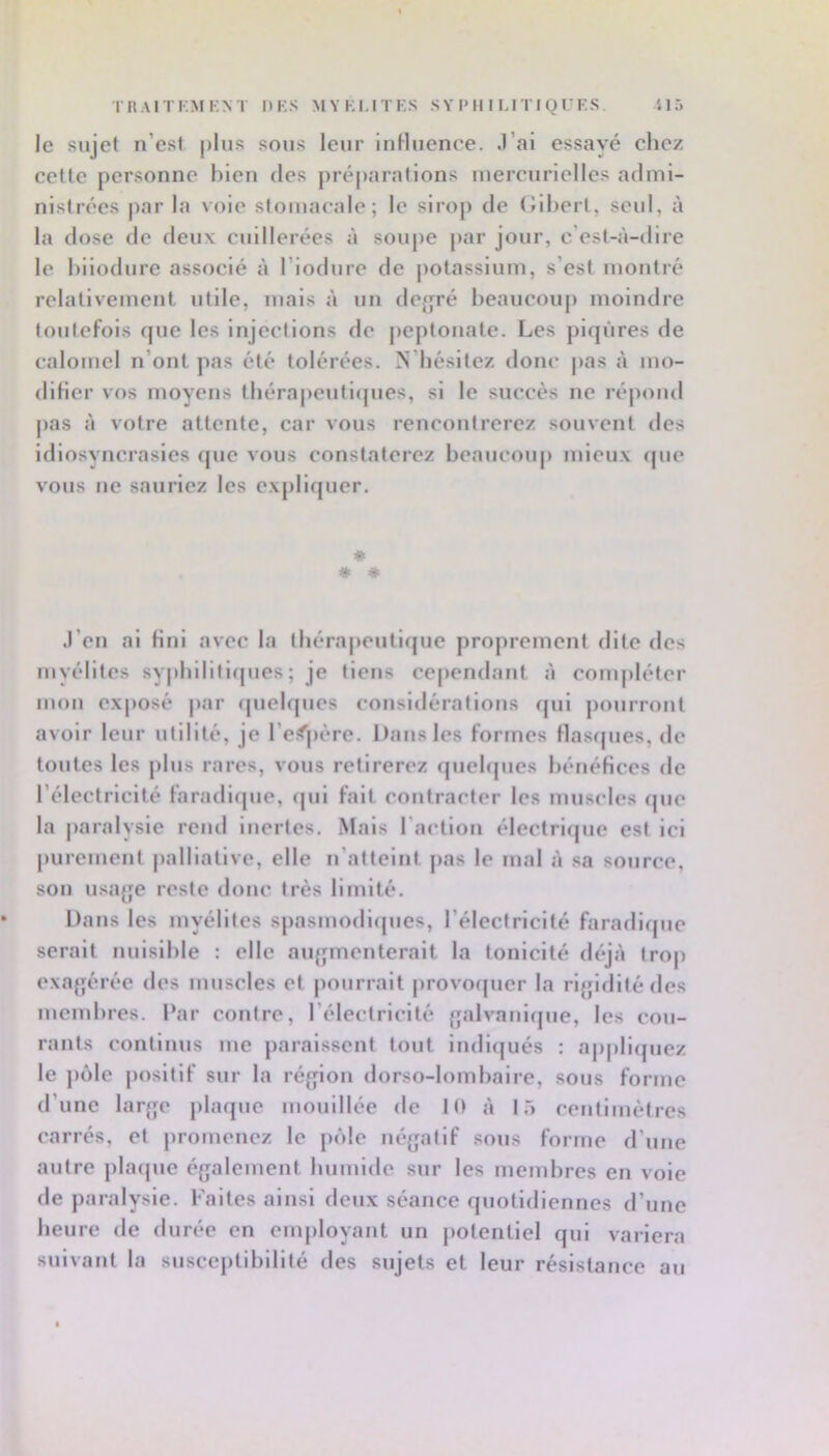 le sujet n’est jilus sous leur influence, .l’ai essayé chez cette personne bien des préparations mercurielles admi- nistrées par la vole stomacale; le sirop de (Jihert, seul, à la dose de deux cuillerées à soupe jiar jour, c’est-à-dire le hilodure associé à l’iodure de potassium, s’est moutre relativement utile, mais à un dcjjré beaucoup moindre toutefois que les Injections de peptonate. Les piqûres de calomel n’ont pas été tolérées. N’bésitez donc pas à mo- difier vos moyens tbérapcutlcpies, si le succès ne répond pas à votre attente, car vous rencontrerez souvent des idiosyncrasies que vous constaterez bcaucoiq) mieux que vous ne sauriez les expliquer. * * * .l’cn al fini avec la tbérapeutlque proprement dite des myélites syphilitiques; je tiens cependant à compléter mon exposé par quelques considérations fjul pourront avoir leur utilité, je l’espère. Dans les formes flasrpies, de toutes les plus rares, vous retirerez quelques bénéfices de l’électricité faradique, (|ul fait contracter les muscles (|uc la jiaralysie rend inertes. Mais l’action électrique est ici purement jialliatlve, elle n’atteint pas le mal à sa source, son usage reste donc très limité. Dans les myélites spasmodiques, l’éleclrlcité faradique serait nuisible : elle augmenterait la tonicité déjà trop exagérée des muscles et pourrait provoquer la rigidité des membres. Par contre, l’électricité galvanique, les cou- rants continus me paraissent tout indiijués : appliquez le ])ôle positif sur la région dorso-lombaire, sous forme d’une large plaque mouillée de 10 à 15 centimètres carrés, et promenez le pôle négatif sous forme d’une autre plaque également humide sur les membres en vole de paralysie. Faites ainsi deux séance quotidiennes d’une heure de durée en employant un jiotentlel qui variera suivant la susceptibilité des sujets et leur résistance au