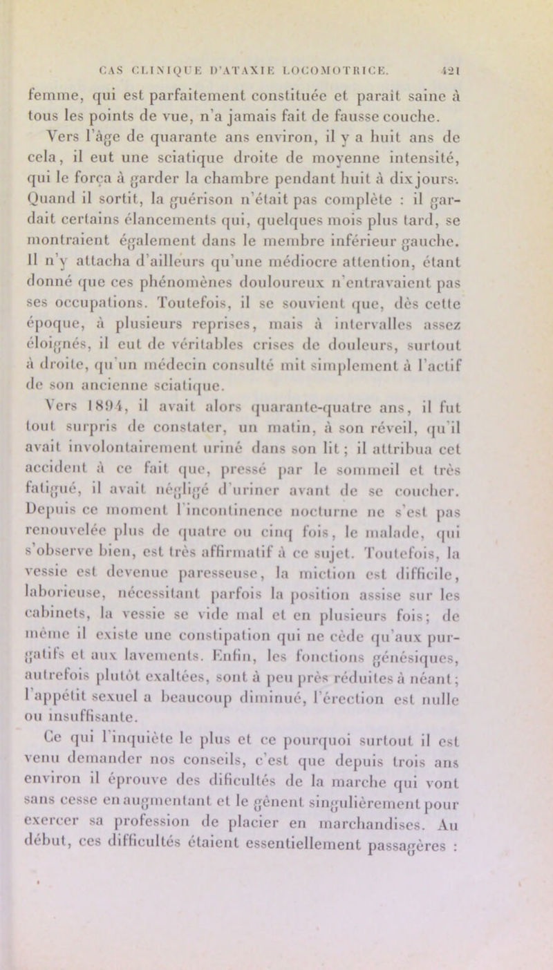 CAS CI.IMgi K D’ATAXIi; I.OCOMOTIUCK. i*2I femme, qui est parfaitement constituée et parait saine à tous les points de vue, n’a jamais fait de fausse couche. Vers l’àge de quarante ans enAÛron, il y a huit ans de cela, il eut une sciatique droite de moyenne intensité, qui le força à garder la chambre pendant huit à dixjours-. Quand il sortit, la guérison n’était pas complète : il gar- dait certains élancements qui, quelques mois plus tard, se montraient également dans le membre inférieur gauche. Il n’y attacha d’ailleurs qu’une médiocre attention, étant donné (|ue ces phénomènes douloureux n’entravaient pas ses occupations. Toutefois, il se souvient (jue, dès cette époque, à plusieurs reprises, mais à intervalles assez éloignés, il eut de véritables crises de douleurs, surtout à droite, (pi’iin médecin consulté mil simplement à l’actif de son ancienne scialicpic. Vers IS9i, il avait alors (juarantc-quatre ans, il fut tout surpris de constater, un matin, à son réveil, (ju'il avait involontairement uriné dans son lit; il attribua cet accident à ee fait (jue, pressé par le sommeil et très hitijfué, il avait négligé d’uriner avant de se coucher. Depuis ce momeut 1 incontinence nocturne ne s’est pas renouvelée plus de (piatre ou ciu(( fois, le malade, <pii s’observe bien, est très afHrmatif à ce sujet. Toutefois, la A-essie est devenue paresseuse, la miction est difHcile, laborieuse, nécessitant parfois l.a position assise sur les cabinets, la vessie se vide mal et en plusieurs fols; de même il existe une constipation qui ne cède qu’aux pur- {jatlts et aux lavemculs. KuHii, les fonctions génésiques, autrefois plutôt exaltées, sont à peu près réduites à néant; 1 a[)pétlt sexuel a beaucoup diminué, l’érection est nulle ou insuffisante. Ce qui 1 Impilètc le plus et ce pouripioi surtout il est venu demander nos conseils, c’est que dejiuls trois ans environ il éprouve des dlficultés de la marche qui vont sans cesse en augmentant et le genent singidièrement pour exercer sa prolesslou de placier en marchandises. Au début, ces diHlcultes étaient essentiellement passagères ;