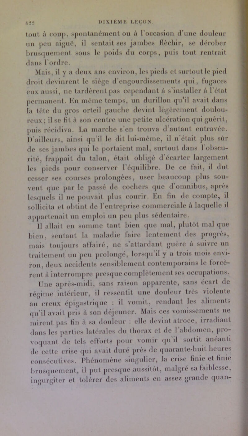 niXlKMK KKCON tout à COU]». spoiilanéiiiCMit ou à l’occasion (rime douleur un peu aljpic, il sentait ses jambes fléchir, se (b'-rober bruscpiement sous le jioids du corps, puis tout rentrait dans l'or dre. Mais, il Y a deux ans environ, les pieds et surtout le jiied droit devinrent le si(*{fc d’enf^ourdissements (pii, fufjaces eux aussi, ne tardèrent pas cependant à s’installer à l’état permanent. Kn même temps, un durillon (pi’il avait dans la tête (lu {jros orteil {pmcbe devint lé{jèrement donlou- reux; il se Ht à son ceidre une petite ulcération (pii {{uérit, puis récidiva. Ixi marebe s’en trouva d’autant entravée. D’ailleurs, ainsi (ju’il le dit lui-méme, il n’était pins sui- de ses jambes (jiii le poi taient mal, surtout dans l’obscu- rité, frajipait du talon, était obligé d’écarter lar{jement les jiieds pour conserver l’éipiilibre. De ce lait, il dut c(*sser ses courses proloiijjées, user beaucoup plus sou- vent (pi(‘ |>ar le passé de coebers (pie d’onmibiis, après lesipiels il ne jmuvait plus courir. Kn lin de compte, il sollicita (‘t obtint de l'entreprise commerciale à laipiclle d appartenait un emploi un p(*u plus sédentaire. Il allait en soimm; tant bien (pie mal, pliiti'it mal (jiie bien, sentant la maladie l'aire lentement des jirojpès, mais toujours alïairé, no s’attardant {pière à suivre un traitement un [leii jiroloiijjé, lorsipi’il y a trois mois envi- ron, (leux accidents sensiblement c()ntem|)orains le forcè- rent à interrompre presrpie complètement ses occupations. l'iie ajirès-midi, sans raison ajiparentc, sans écart de ré{|ime intérieur, il ressentit une (loideiir très violente au creux épi^fastrupie : d vomit, rendant les alimeids (pi’il avait luis à son (l^•jenner. Mais ces vomissements ne mirent pas lin à sa douleur ; elle devint atroce, irradiant dans les parties latérales du thorax et de l’abdomen, jiro- voipiant (le tels efforts pour vomir ipi’il sortit anéanti de cette crise (pii avait duré près de (piarante-buit heures consécutives. iMiénomène sinjpdier, la crise finie et finie briis(piement, il put pres(iue aiissitiit, mal{pé sa faibk‘sse, injpirjfiler et tolérer des aliments en assez {;rande (pian-