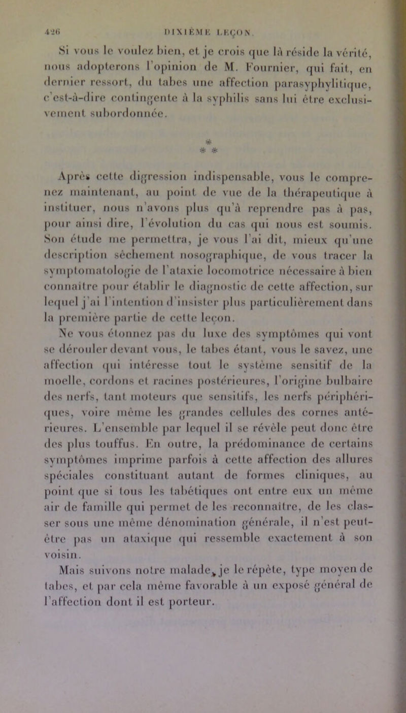 Si vous le voulez bien, et je erois que là réside la vérité, nous adopterons l’opinion de M. Fournier, (}ui fait, en <lernier ressort, du tabes une affeelion parasyj)byliti(pie, c’est-à-dire contiiifjente à la sypbilis sans lui être exclusi- vement subordonnée. * # * Ajirès cette difjression indispensable, vous le compre- nez maintenant, au point de vue de la tbérapeutifpie à instituer, nous n’avons jilus ([u’à rejirendre pas à jias, j)Our ainsi dire, l’évolulion du cas (pii nous est soumis. Son étude me j)ermettra, je vous l’ai dit, mieux qu’une description sécbement nosojpaplFupie, de vous tracer la symplomafolofpe de l’ataxie locomotrice nécessaire à bien connaitre pour établir le dia{pios(ic de celte affection, sur leipiel j’ai rintcnilon d’insister jilus jiarllcullèrcment dans la première jiartle de celle leçon. Ne vous étonnez pas du luxe des syinjitiMues ([ul vont se dérouler devant vous, le tabes étant, vous le savez, une affeelion <pii intéresse tout le système sensitif de la moelle, cordons et racines postérieures, l’ori{pne bulbaire des nerfs, tant moteurs (pie sensitifs, les nerfs jiérlpbéri- (pies, voire même les {jrandes cellules des cornes anté- rieures. Ij’ensend)le jiar lecpiel il se révèle peut donc être des plus touffus. Kn outre, la prédominance de certains svnq)t()mes imprime j)arfois à cette affection des allures spéciales constituant autant de formes cllnl(pies, au point (pie si tous les tabétiques ont entre eux un même air de famille cpii jiermet de les reconnaitre, de les clas- ser sous une même dénomination générale, il n’est jieut- ètre pas un alaxiipie (pii ressemble exactement à son voisin. Mais suivons notre malade;^ je le réjiète, type moyen de tabes, et par cela même favorable à un exposé {général de l’affection dont il est porteur.