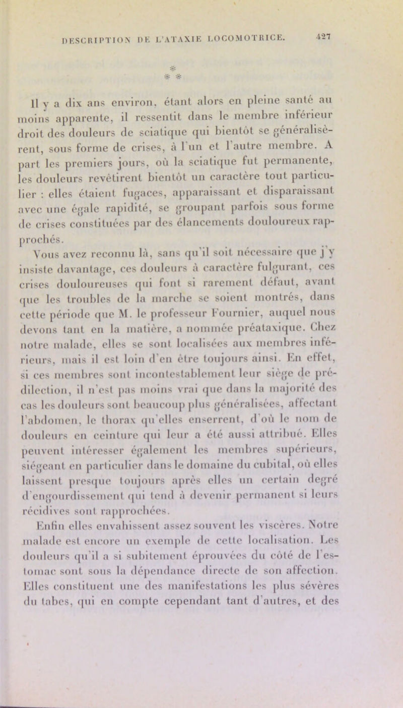 DESCIUPTION DK L’ATAXIK LOCOMOTRICE. -i27 * * Il V a dix ans environ, étant alors en pleine santé an moins apparente, il ressentit dans le membre infeiieni droit des douleurs de sciatique qui bientôt se généralisè- rent, sous forme de crises, à 1 un et l’autre membre. A part les premiers jours, où la sciatiipie fut permanente, les douleurs revêtirent bientôt un caractère tout particu- lier ; elles étalent fugaces, apparaissant et disparaissant avec une égale rapidité, se groupant parfois sous forme de crises constituées par des élancements douloureux rap- prochés. Vous avez reconnu là, sans qu’il soit nécessaire <pie j y insiste davantage, ces douleurs à caractère fulgurant, ces crises douloureuses ipil font si rarement détant, avant (pie les troubles de la marche se soient montrés, dans cette période que M. le professeur Fournier, auquel nous devons tant en la matière, a nommée préataxique. C-liez notre malade, elles se sont localisées aux membres Inté- rieurs, mais il est loin d’en être toujours ainsi. En etfet, si ces membres sont incontestablement leur siège de pré- dilection, il n’est j>as moins vrai ipie dans la majorité des cas les douleurs sont beaucoup plus généralisées, attectant rabdomcn, le thorax (pi’elles enserrent, d où le nom de douleurs en ceinture qui leur a été aussi attribué. Elles peuvent Intéresser également les membres supérieurs, siégeant en particulier dans le domaine du cubital, ou elles laissent prcsipie toujours après elles un certain degré d’engourdissement (pil tend à devenir permanent si leurs récidives sont rapprochées. EiiKn elles envahissent assez souvent les viscères. Notre malade est encore un exemple de cette localisation. Les douleurs cpi’ll a si subitement éprouvées du côté de l’es- tomac sont sous la dépendance directe de son affection, l'dles constituent une des manifestations les plus sévères du talies, (pii en compte cependant tant d’autres, et des