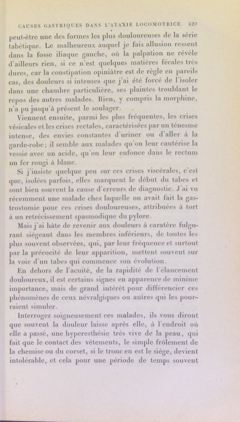 CAUSKS GASTRIQUES DANS L’ATAXIE LOCOMOTRICE. T20 jicul-ctrc une des formes les plus douloureuses de la série tabétique. Le malheureux auquel je fais allusion ressent dans la fosse iliaque gauche, où la palpation ne révèle d’ailleurs rien, si ce n’est quelques matières fécales très dures, car la constipation opiniâtre est de règle en pareils cas, des douleurs si intenses que j’ai été forcé de 1 isoler dans une chambre particulière, ses plaintes troublant le repos des autres malades. Rien, y compris la morphine, n’a pu jusqu’à jirésent le soulager. Viennent ensuite, parmi les plus fréquentes, les crises vésicales et les crises rectales, caractérisées jiar un ténesme intense, des envies constantes d’uriner ou d’aller à la garde-robe; il semble aux malades rju’on leur cautérise la vessie avec un acide, (ju’on leur enlouce dans le rectum un fer rougi à blanc. Si j’insiste quelque peu sur ces crises viscérales, c’est que, isolées parfois, elles martpient le début du tabes et sont bien souvent la cause d’erreurs de diagnostic. .1 ai vu récemment une malade chez laquelle on avait fait la gas- trostomie pour ces crises douloureuses, attribuées a tort à un rétrécissement s[)asmodique du pylore. Mais j’ai bâte de revenir aux douleurs à caratère fulgu- rant siégeant dans les membres inférieurs, de toutes les plus souvent observées, (jui, par leur fréipienceet surtout par la précocité de leur apparition, mettent souvent sur la voie d’uu tabes qui commence son évolution. En dehors de l’acuité, de la rapidité de rélancenicnt douloureux, il est certains signes en apparence de minime importance, mais de grand intérêt pour diftérencier ces phénomènes tle ceux névralgicjues ou autres qui les pour- raient simuler. Interrogez soigneusement ees malades, ils vous diront que souvent la douleur laisse après elle, â l’endroit où elle a passé, une hyperesthésie très vive de la peau, qui fait que le contact des vêtements, le simple frôlement de la chemise ou du corset, si le tronc en est le siège, devient intolérable, et cela pour une période de temps souvent