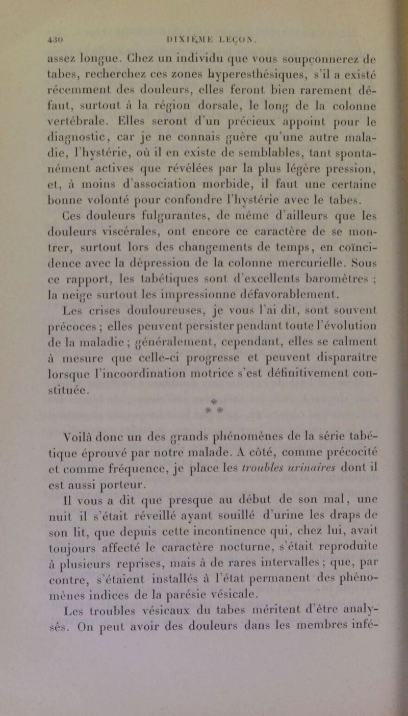 4:(o oixiKMi-, i,i;(;o.\. assez loiijjiie. (liiez un individu que vous sonjieonnerez de (allés, recliereliez ces zones Uy|)ereslliésl(jnes, s’il a existé réeiMiinient des douleurs, elles feroiil liieii rarement dé- t'aiil, siiiioul à la réjjion dorsale, le loiqj de la colonne verlélirale. I^llles seront d’un jiréeieux ajipoint jioiir le dia{juos(ic, car je ne connais jjiière qu’une autre mala- die, l’hystérie, où il en existe de senihlahles, tant sjionla- nément actives (jue révélées jiar la jilus kqjère pression, et, à moins d’association morbide, il faut une certaine bonne volonté jioiir confondre l’bystérie avec le tabes. (les douleurs fuljjurantes, de même d’ailleurs (jue les douleurs viscérales, ont encore ce caractère de se mon- trer, surtout lors des cbaïq^ements de temps, en coïnci- dence avec la dépression de la colonne mercurielle. Sous ce rapport, les (abétiipies sont d’excellents baromètres ; la neijfe surtout les impressionne défavorablement. Les crises douloureuses, je vous l’ai dit, sont souvent précoces; elles peuvent persister pendant toute l’évolution de la maladie; {jénéraleuient, cejiendant, elles se calment à mesure ipie celle-ci pro{jresse et peuvent disparaître lorsipie rincoordination motrice s’est déliiiitivement con- stituée. ■* * * Voilà donc un des {jrands pbénoniénes de la série tabé- ti<{ue éprouvé par notre malade. A côté, comme précocité et comme fréquence, je jdace les troubles urinaires dont il est aussi porteur. 11 vous a dit (pie presque au début de son mal, une nuit il s’était réveillé ayant souillé d’urine les draps de son lit, (pie depuis cette incontinence (jiii, chez lui, avait toujours affecté le caractère nocturne, s’était reproduite à plusieurs reprises, mais à de rares inter\ alles ; (pie, par contre, s’étalent Installés à l’état jiermanent des pbéno- mèiies indices de la parésie vésicale. Les troubles vésicaux du tabes méritent d’étre analy- sés. On peut avoir des douleurs dans les membres infé-