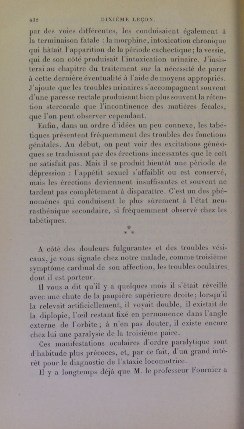 par (les voles (lillV'rfiiles, les coii(liilsalciil (‘{jaleinciit à la tcnninaison l'atalc : la iiioi phlne, intoxication clironiqiie ((ni hâtait l’appai ltion de la jiérlodc cachcctlcjiie ; la vessie, ((ni de son côt(!^ produisait l’intoxication urinaire. J’Insis- terai an chajiitre du traitement sur la nécessité de parer à cette dernière éventualité à l’aide de moyens appro[)riés. J’ajoute (jue les troubles urinaires s’accom[)a{pient souvent d’une jiaresse rectale (iroduisant bien [)bis souvent la réten- tion stercorale (pie l’incontinence des matières fécales, (jue l’on (lent observer ccjiendant. KnHn, dans un ordre d’idées un (leu connexe, les tabé- ll([ues présentent frécjiiemment des troubles des fonctions (fénitales. Au début, on (lent voir des exeltations (jénési- ((iies se traduisant j>ar deséreetlons incessantes (jiie le eoït ne satisfait jias. Mais il se jirodnlt blentcjt une période de dé|)resslon : l’aiijiétlt sexuel s’affaiblit ou est conservé, mais les ér(*ctlons deviennent Insnflisantes et souvent ne tardent jias com[»lètemcnt à dls()araitre. C’est un des j)bé- nomènes (|iii conduisent le [)lus sûrement a 1 état nen- rastbéniijue secondaire, si Iréijnemment observé chez les tabéti(jues. A coté des douleurs fulgurantes et des troubles vési- eaux, je vous sljpiale chez notre malade, comme troisième sym|)t()ine cardinal de son affection, les troubles oculaires, dont il est jiorteur. Il vous a dit qu'il y a ((uel((ues mois il s’était réveillé avec une chute de la paupière siqiérlcure droite; lorsipi’d la relevait artificiellement, il voyait double, il existait de la dl()lo()ie, l’ieil restant fixé en jiermanence dans l’an^-le externe de l’orbite ; a ii en (>as douter, il existe encoie chez lui une paralysie de la troisième jiaire. Ces manifestations oculaires d ordre paralyti((ue sont d’habitude plus précoces, et, par ce fait, d’un (jrand inté- rêt ()our le diajpiostic de 1 ataxie locomotrice. Il y a lonjjtenqis déjà ((ue M. le (irolesseur fournlei a