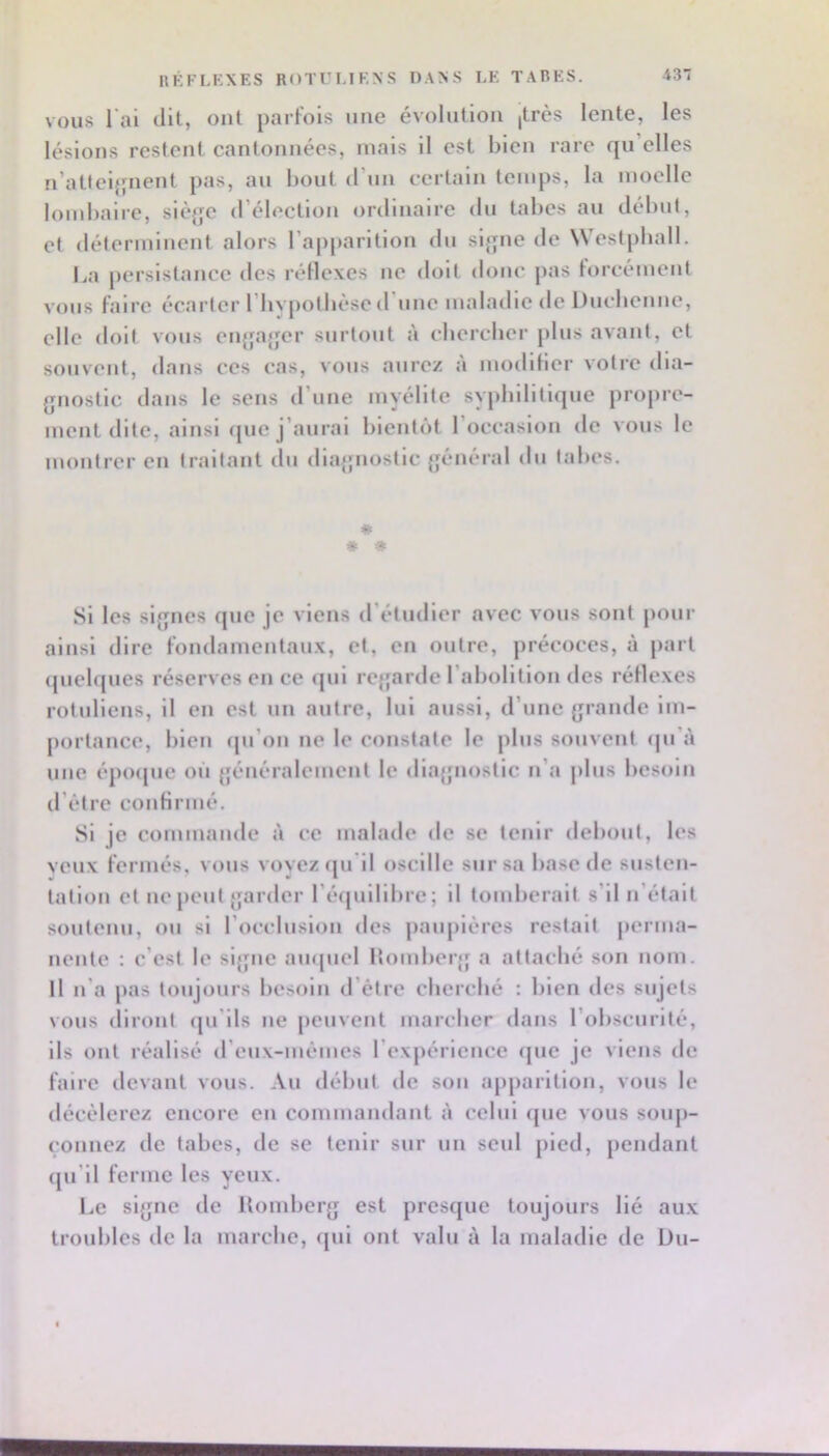 RÉFLKXES ROTULIKNS DAXS LE TARES. AS*. VOUS l'ai (lit, ont parfois une évolution (très lente, les lésions restent cantonnées, mais il est bien rare qu elles n’atfcl{fnent pas, au bout d’un certain temps, la moelle lombaire, slèjjc d’élection ordinaire du tabes au début, et déterminent alors l’apparition du sl};ne de Westpball. I.a persistance des réllcxes ne doit donc pas lorcément vous faire écarter riiypolbèsc d’une maladie de Ducbcnne, elle doit vous ctijjajjer surtout à cbercbcr plus avant, et souvent, dans ces cas, vous aurez à modllier votre dia- gnostic dans le sens d’une myélite sypbditique propre- ment dite, ainsi que j’aurai bientôt l’occasion de vous le montrer en traitant du dlagmostlc général du tabes. * * « Si les signes que je viens d’étudier avec vous sont pour ainsi dire fondamentau.x, et, en outre, précoces, à part (juebjues réserves en ce cjul rcjjarde l’abolition des réllexes rotullens, il en est un autre, lui aussi, d’une grande im- portance, bien (pi’on ne le constate le plus souvent (|u’à une épo(|ue où généralement le diagnostic n’a plus besoin d’étre confirmé. Si je commande à ce malade de se tenir debout, les veux fermés, vous voyez (ju'll oscille sur sa base de susten- tation et ne peut garder ré(juilibre; il tomberait s’il n’était soutenu, ou si l’occlusion des paupières restait perma- nente ; c’est le signe ampiel Uomberg a attaclié son nom. Il n’a pas toujours besoin d’étre eberebé : bien des sujets vous diront (ju’lls ne peuvent mareber dans l’obscurité, ils ont réalisé d’eux-mémes l’expérience (jue je viens de faire devant vous. Au début de son apparition, vous le décélérez encore en commandant à celui (jue vous soup- çonnez de tabes, de se tenir sur un seul pied, pendant (pi’ll ferme les yeux. Le signe de llomberg est presque toujours lié aux troid)les de la marebe, fjul ont valu à la maladie de Uu-