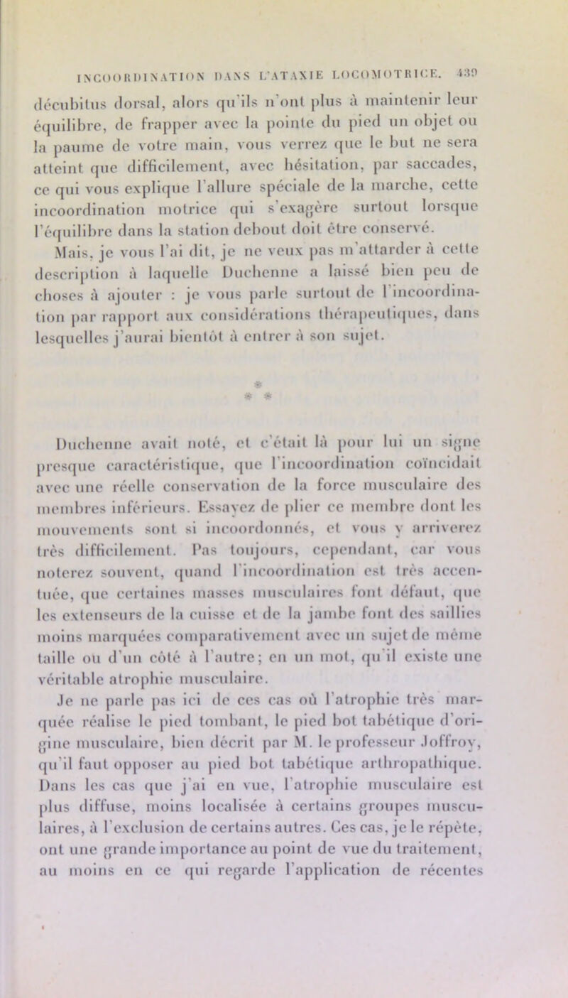 INCOOHDINATION DANS L’ATAXIK LOGO M OT RI CK. lAO (lccul)ilus dorsal, alors qu’ils n’onl |)lus ii inalnlenir leur éijullibre, de frapper avec la pointe du pied un objet ou la paume de votre main, vous verrez que le but ne sera atteint que difficilement, avec bésitation, par saccades, ce qui vous explique l’allure spéciale de la marebe, cette incoordination motrice qui s’exagère surtout lorsipie l’équilibre dans la station debout doit être conservé. .Mais, je vous l’ai dit, je ne veux pas m’attarder à cette description laquelle Ducbcniie a laissé bien peu de cboscs A ajouter ; je vous parle surtout de 1 incoordina- tion par rapport aux consitlérations tbérapeutiques, dans lesquelles j’aurai bientôt à entrera son sujet. * * « Duebenne avait noté, et c’était là pour lui un signe presque caractéristique, <pie l’incoordination coïncidait avec une réelle conservation de la force musculaire des membres inférieurs. Essavez de plier ce membre dont les mouvements sont si incoordonnés, et vous y arriverez très (1 ifficilemcut. Pas toujours, ce|)endant, car vous noterez souvent, (piand l'incoordination est très accen- tuée, (pie certaines masses musculaires font défaut, (pie les extenseurs de la cuisse et de la jambe font des saillies moins marquées comparativement avec un sujet de même taille ou d’un côté à l’autre; en un mot, ([u’il existe une véritable atrophie musculaire. Je lie parle pas ici de ces cas où l’atropbie très mar- cpiée réalise le pied tombant, le pied bot tabétifpie d’ori- gine musculaire, bien décrit jiar M. le [uofesscur Joffroy, qu’il faut opposer au pied bot tabéti(pic artbrojiatbiquc. Dans les cas (pie j’ai en vue, l’atropbie musculaire est plus diffuse, moins localisée à certains groujies muscu- laires, à l’exclusion de certains autres. Ces cas, je le répète, ont une grande importance au point de vue du traitement, au moins en ce (pii regarde l’application de récentes