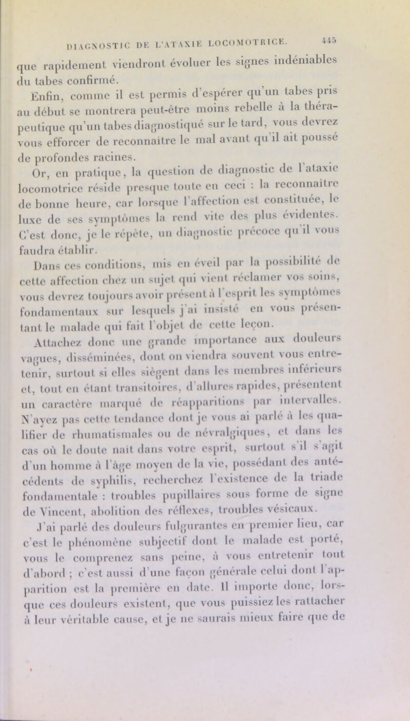 Ü5 niVONOSTIC DK I.’ATAXIK LOGO M <>T K I CK. que rapidement viendront évoluer les sijjnes indéniables (in tabes confirmé. Enfin, comme il est permis d’espérer ([ii un tabes pris au début se montrera peut-être moins rebelle à la ibéra- peulique qu’un tabes diagnostiqué sur le lard, vous deM'ez vous efforcer de reconnaitre le mal avant <|u il ait poussé de profondes racines. Or, en pratl(pie, la (juestlon de dlajjnostlc de 1 ataxie locomotrice réside presejne tonte en ceci : la reconnaitre de bonne beure, car lor.s(pic 1 affection est constituée, le luxe de scs 8ynq»t(*unes la rend vite des plus évidentes. C’est donc, je le répète, nn dlaiînosllc précoce qn’ll vous faudra établir. Dans ces conditions, mis en éveil par la possibilité de cette affection cbe/. un sujet ipii vient r(*clamer vos soins, vous devrez toujours avoir présent a 1 esprit les symptômes fondamentanx sur lesquels j al Insisté en \ous piésen- tant le malade <pil fait 1 objet de cette leçon. Attachez donc nne {grande importance aux douleurs vajjues, dlssémluécs, dont on viendra souvent ^ous entie- tcnlr, surtout si elles siej'jent dans les membres inféiicnrs et, tout en étant transitoires, (rallnres rapides, jirésentent nn caractère marcpié dt' réapparitions par iiiteiNailes. N’ayez pas celle tendance doni je vous al [larlé à les tpia- lificr de rhnmallsmales on de névraljjlipics, et dans les cas où le doute nait dans votre esprit, surtout s il s’ajjil d’un homme à l’à{je moyen de la vie, possédant des anté- cédents de syphilis, recbcrcbcz l'existence de la triade fondamentale : troubles pupillaires sous forme de sifjnc de Vincent, abolition des réflexes, troubles vésicaux. .l’ai parlé des douleurs fuljjurantes en premier lieu, car c’est le phénomène subjectif dont le malade est jiorté, vous le compreuez sans jieliie, a vous entretenir tout d’abord ; c’est aussi d’une façon {;énèrale celui dont 1 ap- parition est la première en date. Il importe donc, lors- que ces douleurs exlsteut, que vous puissiez les rattacher à leur véritable cause, et je ne saurais mieux faire «juc de