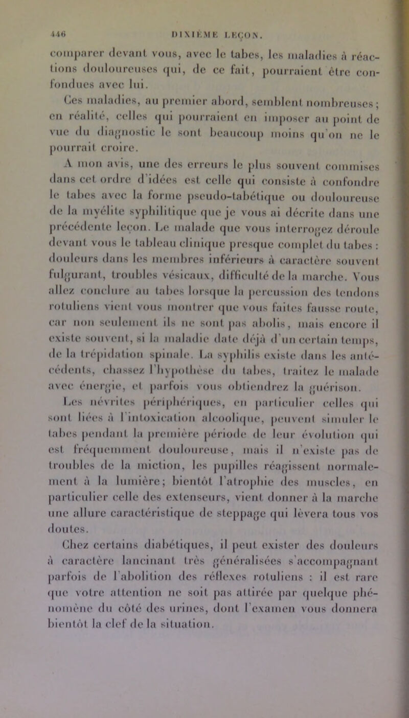 li(> l)IXII,.MK I.KCOX. romparcr dcvanl vous, avec lo tabes, les maladies à réae- (ions doidoureiises (|ui, de ce fait, j)ourraient être con- fond ues avec, lui. fies maladies, au premier abord, semblent nombreuses; en réalité, celles (pii pourraient en imposer au point de vue du diajpiostic le sont beaucoup moins (pi'on ne le j)ouirait croire. A mon avis, une des erreurs le plus souvent commises dans cet ordre d’idées est celle qui consiste à confondre le tabes a\ec la forme pseudo-tabetnpie ou douloureuse de la myélite sypbiliticpie que je vous ai décrite dans une juécédenle leçon. b(‘ malade (jue vous inlerrojjez déroule devant vous le tableau cliniipie juesipie complet du tabes: douleurs dans les membres inférieurs à caractère souvent fuljfurant, troubles vésicaux, difficulté de la marche. Vous all(*z conclure au tabes lorsipie la jicrcussion des tendons rotuliens Aient vous montrer <pie vous faites fausse route, car non seulement ils ne sont pas abolis, mais encore il existe souvent, si la maladie date d('*jà d’un certain temps, de la tré|)idatlon spinale. La syphilis existe dans les anti'*- cédents, chassez l’Iiypotbcse dn tabes, traitez le malade avec éner{|le, et jiarfois vous (diticndrez la {piérison. L(*s névrites pénpbéri(pi(*s, en |»articnlicr cell(*s <pii sont liées à l’intoxication alcooli(|iie, pimvent simuler le tabes pendant la premièic période de leur é\olution ipii est fré(piemment douloureuse, mais il n’existe pas de troubles de la miction, les pujiilles réajfissent normale- ment à la lumière; bientôt l’atrojdue des muscles, en particulier celle des extenseurs, vient donner à la marche une allure caractéristique de steppajje (pii lèvera tous vos doutes. (ihez certains diabétiques, il peut exister des douleurs à caractère lancinant très {généralisées s'acc()inpa{fnanf parfois de l’abolition des réflexes rotuliens : il est rare (pie votre attention ne soit pas attirée par rpiebpie jilié- nomène du côté des urines, dont l’examen vous donnera bientôt la clef de la situation.