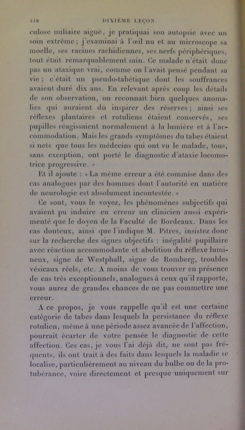 '.18 1)1 XI KM K I.KCON nilosc miliaire ai{jiië, je |)rali(|uai son aulopsie avee im soin extrême; j’examinai à ro;iI nn et an mieroseojie sa moelle, ses racines raeliidiennes, ses nerfs périphéricjnes, (ont était remar((nal)lemenl sain. Ce malade n’était donc j>as nn ataxicjiie vrai, comme on l’avait pensé pendant sa vie ; c'était nn psendo-tahélicjne dont les souffrances avaient duré dix ans. Cn relevant après eonp les détails de son observation, on reconnait bien cpiebpies anoma- lies (pii auraient dn inspirer des réserves ; ainsi ses réflexes jilantaires et rotuliens étaient conservés, ses pupilles réafjissaient normalement à la bimière et à l’ac- commodation. Mais les jpands sympti'unes dn tabes étaient si nets (pie tous les médecins cpii ont vu le malade, tous, sans exception, ont porté le diaj’nostic d’ataxie locomo- trice projjressive. » f’.t il ajoute : « La même erreur a été commise dans des cas analo'pies jiar des bommes dont l’autorité en matière de neurolofjie est absolument Incontestée. >» Ce sont, vous le voyez, les pliénomènes subjectifs ipii avaient pu induire eu erreur un clinicien aussi expéri- menté (jue le doyen de la Faculté de bordeaux. Dans les cas douteux, ainsi ([ue l’indlipie M. Pitres, insistez donc sur la recberebe des si[jnes objectifs : inéfpdité pupillaire avec réaclloii accommodante et abolition du réflexe lumi- neux, sl{jnc de \Vcst[)ball, sijpic de bombcr{j, troubles vésicaux réels, etc. A moins de vous trouver en présence de cas très exceptionnels, aiialo^jucs à ceux cpi’ll rapporte, vous aurez de grandes cbances de ne pas commettre une erreur. A ce propos, je vous rappelle cpi’ll est une certaine catégorie de tabes dans lesquels la persistance du réflexe rotulicii, mèmeà une période assez avancéede raffcctlon, pourrait écarter de votre pensée le diagnostic de cette affection. Ces cas, je vous l’ai déjà dit, ne sont jias fre- (pients, ils ont trait à des faits dans lesquels la maladie sc localise, particulièrement au niveau du bulbe ou de la pro- tubérance, voire directement et presque uniquement sur