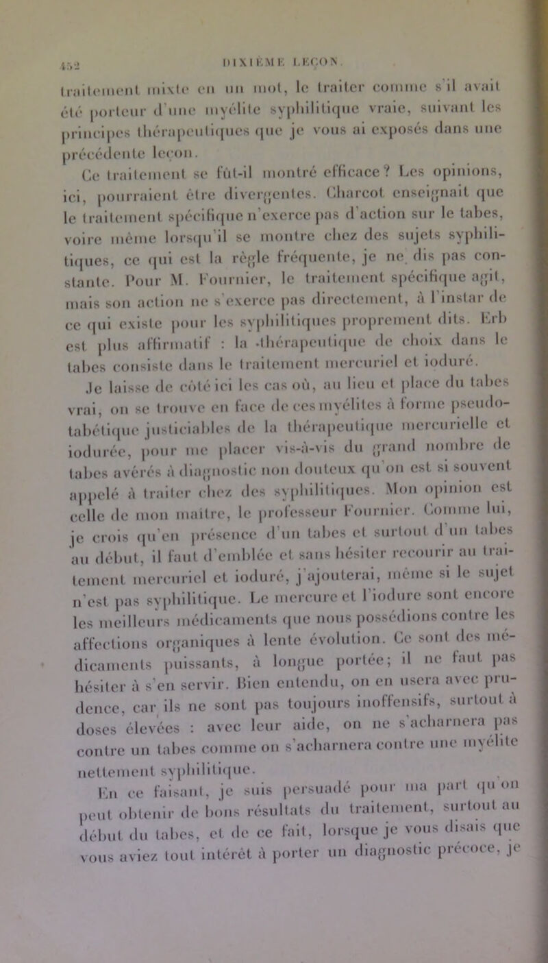 liiiiliMiicnl Inl\l(‘ CH im mol, le Iralter comme s'il avait élô poiicur (rime myélite sypliHiliqHC vraie, suivant les principes tlicra[)cntl(pies <pie je vous al exposés dans une précédente lei'on. (Retraitement se rùl-11 montré el’Hcace ? Les opinions, ici, ponrralenl êtie dlver{jentes. Lliarcol enseijjnall (pic le traitement sj)écili(pic n’exerce pas d’action sur le tabes, voire même lorsipi’ll se montre cliez des sujets syphlli- tl(|ues, ce <pii est la rè{;le Frerpicute, je ne dis jias con- stante. l’onr M. l'ouruler, le traitement s|)éclfi(pie ajjit, mais son action ne s'exerce pas directement, à l’instar de ce (jul existe iiour les syphilitlcjues |)roprement dits. Lrl) est jilus alHrmatll' : la -tliérapeutlipie d(‘ choix dans le tahes consiste dans le traitement mercuriel et induré. Je lals.se de côté ici les cas où, au lieu et place du tahes vrai, ou se trouve eu face de ces myélites à forme pseudo- lahétlipie justlclahles de la thérapeutl(|ue mercurielle et indurée, pour me placer vis-à-vis du {jraiid uomhre de tahes avérés à dlajpiostic non douteux (pi’ou est si souvent appelé à traiter chez des syphilltliiues. Mon opinion est celle de mon niailre, le iirofesseiir Loiirnler. Comme lui, je crois cpi eii juésence d’iiii tahes et surtout d un tahes au déhut, il faut d’enihlée et sans hésiter recourir au trai- tement mercuriel et induré, j’ajouterai, même si le sujet n’est pas svphilitiipic. Le mercure et l’iodure sont encore les meilleurs médicaments (jiie nous possédions contre les affections orjpanicpies à lente évolution. Ce sont des mé- dicaments jmissants, à lonjpie portée; il ne huit jias hésiter à s’en servir, hien entendu, ou en usera avec iirii- dcncc, car ils ne sont pas toujours iiioffensifs, surtout a doses élevées ; avec leur aide, on ne s'acharnera pas contre un tahes comme on s’acharnera contre une myélite iietteineiil syphililicpie. \\n ce faisant, je suis persuadé pour ma |»aii <pi on peut ohteuir de hoiis résultats du traitement, surtout au déhut du tahes, et de ce fait, lorsiiue je vous disais (pic vous aviez tout intérêt à porter un dia^piostic précoce, je